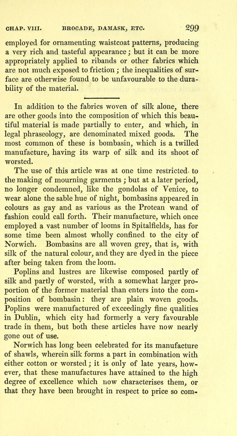 employed for ornamenting waistcoat patterns; producing a very rich and tasteful appearance; but it can be more appropriately applied to ribands or other fabrics which are not much exposed to friction; the inequalities of sur- face are otherwise found to he unfavourable to the dura- bility of the material. In addition to the fabrics woven of silk alone, there are other goods into the composition of which this beau- tiful material is made partially to enter; and which; in legal phraseology, are denominated mixed goods. The most common of these is hombasin; which is a twilled manufacture, having its warp of silk and its shoot of worsted. The use of this article was at one time restricted, to the making of mourning garments ; but at a later period, no longer condemned, like the gondolas of Venice, to wear alone the sable hue of night, bombasins appeared in colours as gay and as various as the Protean wand of fashion could call forth. Their manufacture, which once employed a vast number of looms in Spitalfields, has for some time been almost wholly confined to the city of Norwich. Bombasins are all woven grey, that is, with silk of the natural colour, and they are dyed in the piece after being taken from the loom. Poplins and lustres are likewise composed partly of silk and partly of worsted, with a somewhat larger pro- portion of the former material than enters into the com- position of hombasin: they are plain woven goods. Poplins were manufactured of exceedingly fine qualities in Dublin, which city had formerly a very favourable trade in them, but both these articles have now nearly gone out of use. Norwich has long been celebrated for its manufacture of shawls, wherein silk forms a part in combination with either cotton or worsted; it is only of late years, how- ever, that these manufactures have attained to the high degree of excellence which now characterises them, or that they have been brought in respect to price so com-