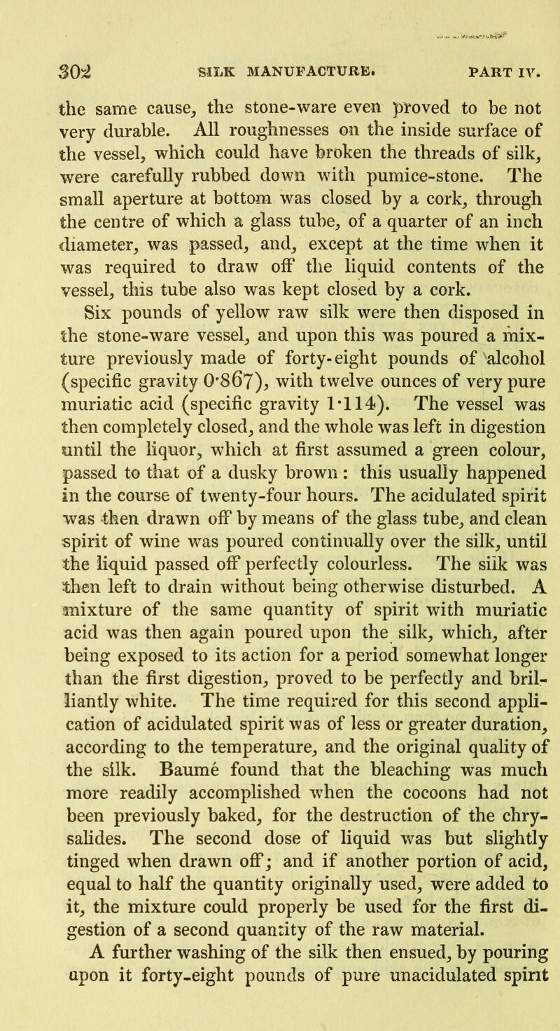 the same cause, the stone-ware even proved to be not very durable. All roughnesses on the inside surface of the vessel, which could have broken the threads of silk, were carefully rubbed down with pumice-stone. The small aperture at bottom was closed by a cork, through the centre of which a glass tube, of a quarter of an inch diameter, was passed, and, except at the time when it was required to draw off the liquid contents of the vessel, this tube also was kept closed by a cork. Six pounds of yellow raw silk were then disposed in the stone-ware vessel, and upon this was poured a mix- ture previously made of forty-eight pounds of alcohol (specific gravity 0*867)^ with twelve ounces of very pure muriatic acid (specific gravity IT 14). The vessel was then completely closed, and the whole was left in digestion until the liquor, which at first assumed a green colour, passed to that of a dusky brown : this usually happened in the course of twenty-four hours. The acidulated spirit was then drawn off by means of the glass tube, and clean spirit of wine was poured continually over the silk, until the liquid passed off perfectly colourless. The silk was then left to drain without being otherwise disturbed. A mixture of the same quantity of spirit with muriatic acid was then again poured upon the silk, which, after being exposed to its action for a period somewhat longer than the first digestion, proved to be perfectly and bril- liantly white. The time required for this second appli- cation of acidulated spirit was of less or greater duration, according to the temperature, and the original quality of the silk. Baume found that the bleaching was much more readily accomplished when the cocoons had not been previously baked, for the destruction of the chry- salides. The second dose of liquid was but slightly tinged when drawn off; and if another portion of acid, equal to half the quantity originally used, were added to it, the mixture could properly be used for the first di- gestion of a second quantity of the raw material. A further washing of the silk then ensued, by pouring upon it forty-eight pounds of pure unacidulated spirit