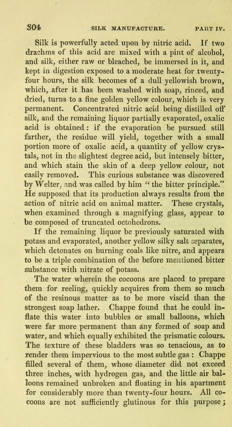 Silk is powerfully acted upon by nitric acid. If two drachms of this acid are mixed with a pint of alcohol, and silk, either raw or bleached, be immersed in it, and kept in digestion exposed to a moderate heat for twenty- four hours, the silk becomes of a dull yellowish brown, which, after it has been washed with soap, rinced, and dried, turns to a fine golden yellow colour, which is very permanent. Concentrated nitric acid being distilled off silk, and the remaining liquor partially evaporated, oxalic acid is obtained: if the evaporation be pursued still farther, the residue will yield, together with a small portion more of oxalic acid, a quantity of yellow crys- tals, not in the slightest degree acid, but intensely bitter, and which stain the skin of a deep yellow colour, not easily removed. This curious substance was discovered by Welter, and was called by him “ the bitter principle.” He supposed that its production always results from the action of nitric acid on animal matter. These crystals, when examined through a magnifying glass, appear to be composed of truncated octohedrons. If the remaining liquor be previously saturated with potass and evaporated, another yellow silky salt separates, which detonates on burning coals like nitre, and appears to be a triple combination of the before mentioned bitter substance with nitrate of potass. The water wherein the cocoons are placed to prepare them for reeling, quickly acquires from them so much of the resinous matter as to be more viscid than the strongest soap lather. Chappe found that he could in- flate this water into bubbles or small balloons, which were far more permanent than any formed of soap and water, and which equally exhibited the prismatic colours. The texture of these bladders was so tenacious, as to render them impervious to the most subtle gas : Chappe filled several of them, whose diameter did not exceed three inches, with hydrogen gas, and the little air bal- loons remained unbroken and floating in his apartment for considerably more than twenty-four hours. All co- coons are not sufficiently glutinous for this purpose;