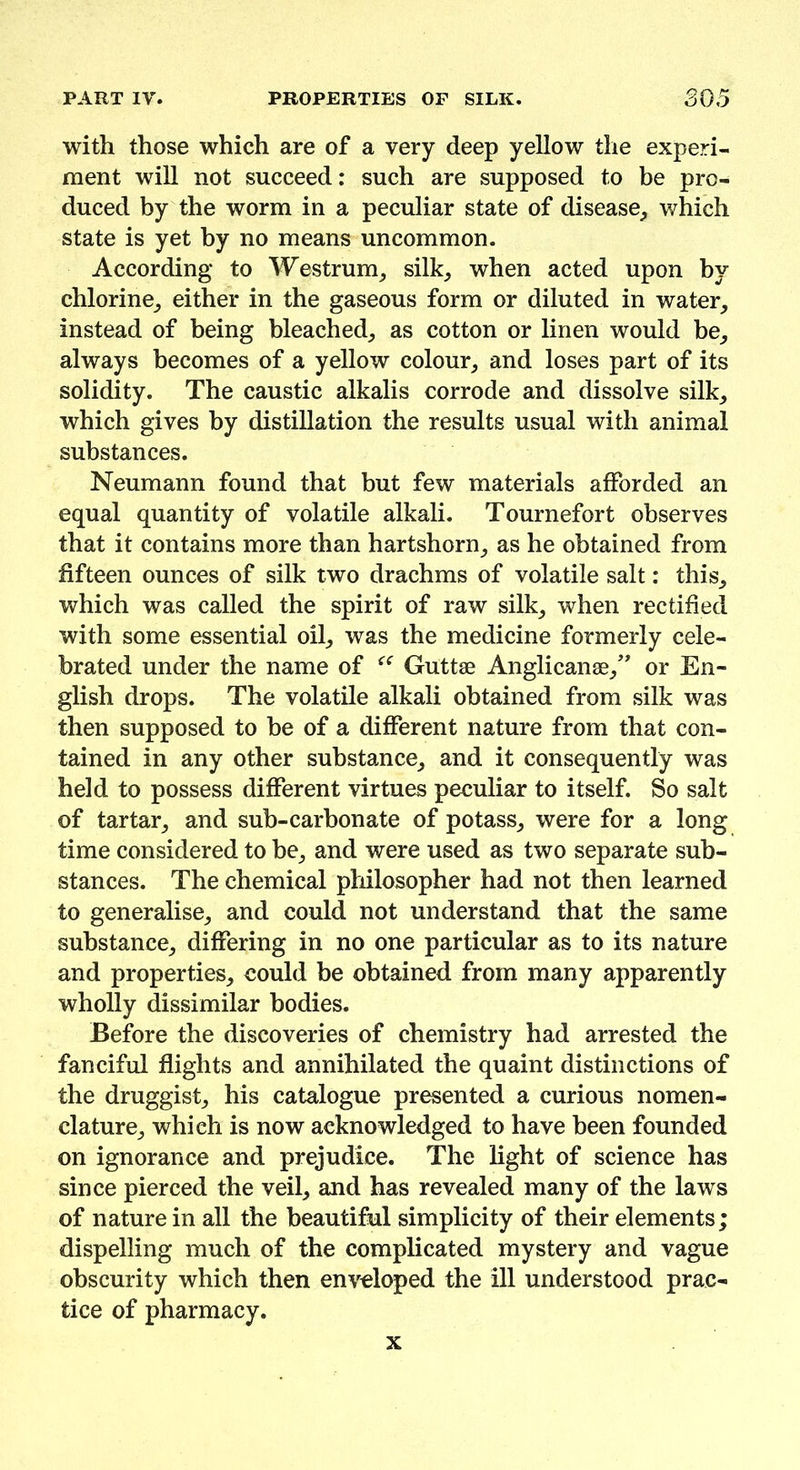 with those which are of a very deep yellow the experi- ment will not succeed: such are supposed to be pro- duced by the worm in a peculiar state of disease, which state is yet by no means uncommon. According to Westrum, silk, when acted upon by chlorine, either in the gaseous form or diluted in water, instead of being bleached, as cotton or linen would be, always becomes of a yellow colour, and loses part of its solidity. The caustic alkalis corrode and dissolve silk, which gives by distillation the results usual with animal substances. Neumann found that but few materials afforded an equal quantity of volatile alkali. Tournefort observes that it contains more than hartshorn, as he obtained from fifteen ounces of silk two drachms of volatile salt: this, which was called the spirit of raw silk, when rectified with some essential oil, was the medicine formerly cele- brated under the name of “ Guttae Anglican®,” or En- glish drops. The volatile alkali obtained from silk was then supposed to be of a different nature from that con- tained in any other substance, and it consequently was held to possess different virtues peculiar to itself. So salt of tartar, and sub-carbon ate of potass, were for a long time considered to be, and were used as two separate sub- stances. The chemical philosopher had not then learned to generalise, and could not understand that the same substance, differing in no one particular as to its nature and properties, could be obtained from many apparently wholly dissimilar bodies. Before the discoveries of chemistry had arrested the fanciful flights and annihilated the quaint distinctions of the druggist, his catalogue presented a curious nomen- clature, which is now acknowledged to have been founded on ignorance and prejudice. The light of science has since pierced the veil, and has revealed many of the laws of nature in all the beautiful simplicity of their elements ; dispelling much of the complicated mystery and vague obscurity which then enveloped the ill understood prac- tice of pharmacy. x