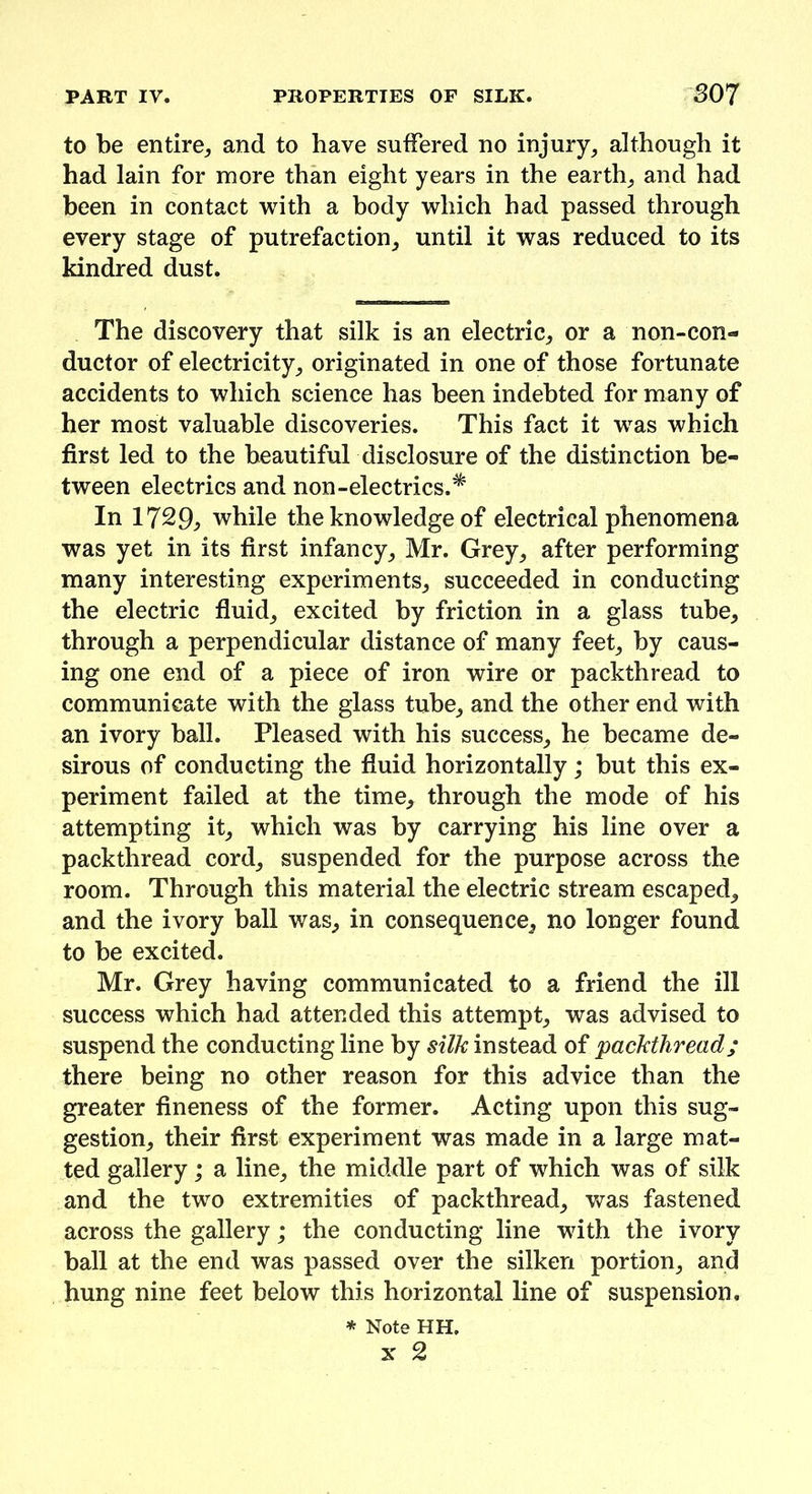 to be entire, and to have suffered no injury, although it had lain for more than eight years in the earth, and had been in contact with a body which had passed through every stage of putrefaction, until it was reduced to its kindred dust. The discovery that silk is an electric, or a non-con- ductor of electricity, originated in one of those fortunate accidents to which science has been indebted for many of her most valuable discoveries. This fact it was which first led to the beautiful disclosure of the distinction be- tween electrics and non-electrics.* In 17%9> while the knowledge of electrical phenomena was yet in its first infancy, Mr. Grey, after performing many interesting experiments, succeeded in conducting the electric fluid, excited by friction in a glass tube, through a perpendicular distance of many feet, by caus- ing one end of a piece of iron wire or packthread to communicate with the glass tube, and the other end with an ivory ball. Pleased with his success, he became de- sirous of conducting the fluid horizontally; but this ex- periment failed at the time, through the mode of his attempting it, which was by carrying his line over a packthread cord, suspended for the purpose across the room. Through this material the electric stream escaped, and the ivory ball was, in consequence, no longer found to be excited. Mr. Grey having communicated to a friend the ill success which had attended this attempt, was advised to suspend the conducting line by silk instead of packthread; there being no other reason for this advice than the greater fineness of the former. Acting upon this sug- gestion, their first experiment was made in a large mat- ted gallery; a line, the middle part of which was of silk and the two extremities of packthread, was fastened across the gallery; the conducting line with the ivory ball at the end was passed over the silken portion, and hung nine feet below this horizontal line of suspension. * Note HH.