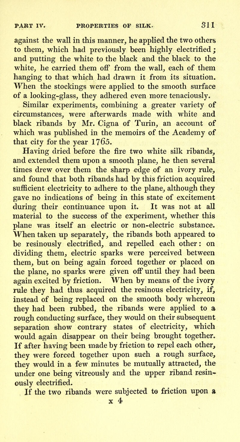 PART IV. PROPERTIES OP SILK. 511 against the wall in this manner, he applied the two others to them, which had previously been highly electrified; and putting the white to the black and the black to the white, he carried them off* from the wall, each of them hanging to that which had drawn it from its situation. When the stockings wrere applied to the smooth surface of a looking-glass, they adhered even more tenaciously. Similar experiments, combining a greater variety of circumstances, were afterwards made with white and black ribands by Mr. Cigna of Turin, an account of which was published in the memoirs of the Academy of that city for the year 1765. Having dried before the fire two white silk ribands, and extended them upon a smooth plane, he then several times drew over them the sharp edge of an ivory rule, and found that both ribands had by this friction acquired sufficient electricity to adhere to the plane, although they gave no indications of being in this state of excitement during their continuance upon it. It was not at all material to the success of the experiment, whether this plane was itself an electric or non-electric substance. When taken up separately, the ribands both appeared to be resinously electrified, and repelled each other: on dividing them, electric sparks were perceived between them, but on being again forced together or placed on the plane, no sparks were given off until they had been again excited by friction. When by means of the ivory rule they had thus acquired the resinous electricity, if, instead of being replaced on the smooth body whereon they had been rubbed, the ribands were applied to a rough conducting surface, they would on their subsequent separation show contrary states of electricity, which would again disappear on their being brought together. If after having been made by friction to repel each other, they were forced together upon such a rough surface, they would in a few minutes be mutually attracted, the under one being vitreously and the upper riband resin- ously electrified. If the two ribands were subjected to friction upon a