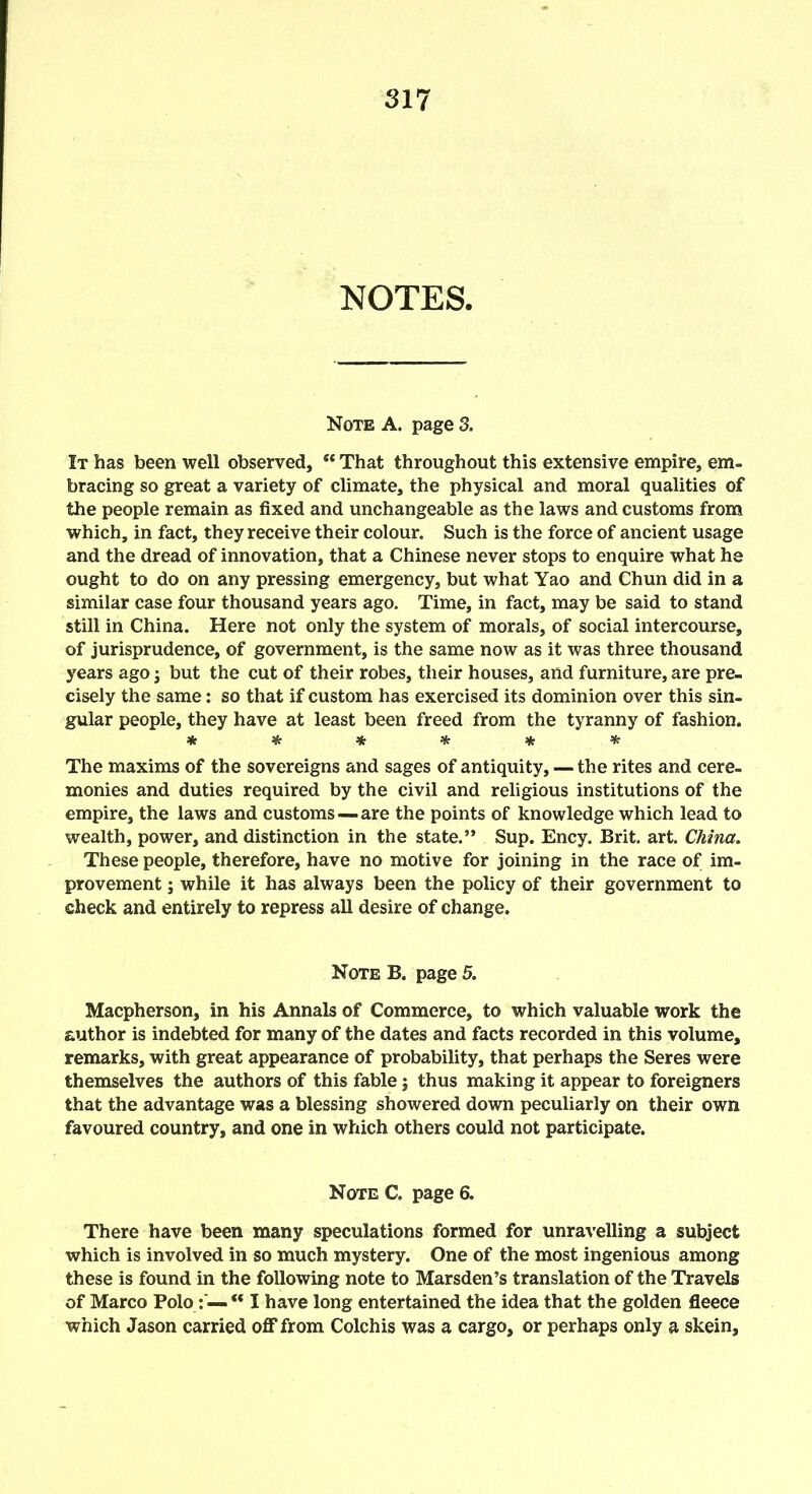 NOTES. Note A. page 3. It has been well observed, “ That throughout this extensive empire, em- bracing so great a variety of climate, the physical and moral qualities of the people remain as fixed and unchangeable as the laws and customs from which, in fact, they receive their colour. Such is the force of ancient usage and the dread of innovation, that a Chinese never stops to enquire what he ought to do on any pressing emergency, but what Yao and Chun did in a similar case four thousand years ago. Time, in fact, may be said to stand still in China. Here not only the system of morals, of social intercourse, of jurisprudence, of government, is the same now as it was three thousand years ago; but the cut of their robes, their houses, and furniture, are pre- cisely the same: so that if custom has exercised its dominion over this sin- gular people, they have at least been freed from the tyranny of fashion. ****** The maxims of the sovereigns and sages of antiquity, — the rites and cere- monies and duties required by the civil and religious institutions of the empire, the laws and customs —are the points of knowledge which lead to wealth, power, and distinction in the state.” Sup. Ency. Brit. art. China. These people, therefore, have no motive for joining in the race of im- provement j while it has always been the policy of their government to check and entirely to repress all desire of change. Note B. page 5. Macpherson, in his Annals of Commerce, to which valuable work the author is indebted for many of the dates and facts recorded in this volume, remarks, with great appearance of probability, that perhaps the Seres were themselves the authors of this fable; thus making it appear to foreigners that the advantage was a blessing showered down peculiarly on their own favoured country, and one in which others could not participate. Note C. page 6. There have been many speculations formed for unravelling a subject which is involved in so much mystery. One of the most ingenious among these is found in the following note to Marsden’s translation of the Travels of Marco Polo : — “ I have long entertained the idea that the golden fleece which Jason carried off* from Colchis was a cargo, or perhaps only a skein.