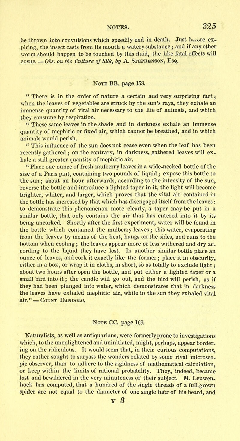 be thrown into convulsions which speedily end in death. Just bc^re ex- piring, the insect casts from its mouth a watery substance; and if any other worm should happen to be touched by this fluid, the like fatal effects will ensue. — Obs. on the Culture of Silk, by A. Stephenson, Esq. Note BB. page 158. “ There is in the order of nature a certain and very surprising fact; when the leaves of vegetables are struck by the sun’s rays, they exhale an immense quantity of vital air necessary to the life of animals, and which they consume by respiration. “ These same leaves in the shade and in darkness exhale an immense quantity of mephitic or fixed air, which cannot be breathed, and in which animals would perish. “ This influence of the sun does not cease even when the leaf has been recently gathered; on the contrary, in darkness, gathered leaves will ex- hale a still greater quantity of mephitic air. “ Place one ounce of fresh mulberry leaves in a wide-necked bottle of the size of a Paris pint, containing two pounds of liquid ; expose this bottle to the sun; about an hour afterwards, according to the intensity of the sun, reverse the bottle and introduce a lighted taper in it, the light will become brighter, whiter, and larger, which proves that the vital air contained in the bottle has increased by that which has disengaged itself from the leaves: to demonstrate this phenomenon more clearly, a taper may be put in a similar bottle, that only contains the air that has entered into it by its being uncorked. Shortly after the first experiment, water will be found in the bottle which contained the mulberry leaves; this water, evaporating from the leaves by means of the heat, hangs on the sides, and runs to the bottom when cooling; the leaves appear more or less withered and dry ac- cording to the liquid they have lost. In another similar bottle place an ounce of leaves, and cork it exactly like the former; place it in obscurity, either in a box, or wrap it in cloths, in short, so as totally to exclude light; about two hours after open the bottle, and put either a lighted taper or a small bird into it; the candle will go out, and the bird will perish, as if they had been plunged into water, which demonstrates that in darkness the leaves have exhaled mephitic air, while in the sun they exhaled vital air.” — Count Dandolo. Note CC. page 169. Naturalists, as well as antiquarians, were formerly prone to investigations which, to the unenlightened and uninitiated, might, perhaps, appear border- ing on the ridiculous. It would seem that, in their curious computations, they rather sought to surpass the wonders related by some rival microsco- pic observer, than to adhere to the rigidness of mathematical calculation, or keep within the limits of rational probability. They, indeed, became lost and bewildered in the very minuteness of their subject. M. Leuwen- hoek has computed, that a hundred of the single threads of a full-grown spider are not equal to the diameter of one single hair of his beard, and