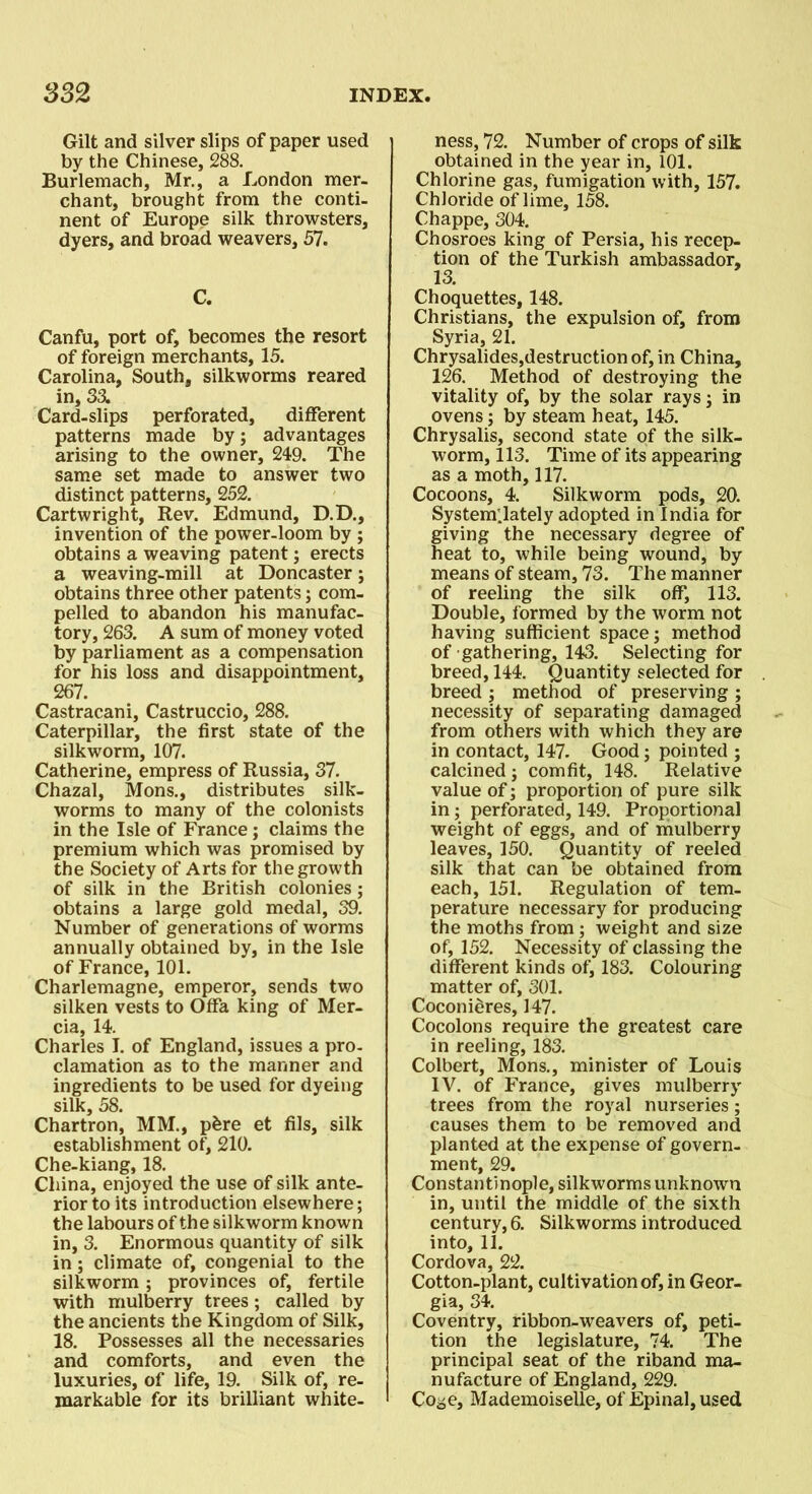 Gilt and silver slips of paper used by the Chinese, 288. Burlemach, Mr., a London mer- chant, brought from the conti- nent of Europe silk throwsters, dyers, and broad weavers, 57. C. Canfu, port of, becomes the resort of foreign merchants, 15. Carolina, South, silkworms reared in, 33. Card-slips perforated, different patterns made by; advantages arising to the owner, 249. The same set made to answer two distinct patterns, 252. Cartwright, Rev. Edmund, D.D., invention of the power-loom by ; obtains a weaving patent; erects a weaving-mill at Doncaster; obtains three other patents; com- pelled to abandon his manufac- tory, 263. A sum of money voted by parliament as a compensation for his loss and disappointment, 267. Castracani, Castruccio, 288. Caterpillar, the first state of the silkworm, 107. Catherine, empress of Russia, 37. Chazal, Mons., distributes silk- worms to many of the colonists in the Isle of France; claims the premium which was promised by the Society of Arts for the growth of silk in the British colonies; obtains a large gold medal, 39. Number of generations of worms annually obtained by, in the Isle of France, 101. Charlemagne, emperor, sends two silken vests to Offa king of Mer- cia, 14. Charles I. of England, issues a pro- clamation as to the manner and ingredients to be used for dyeing silk, 58. Chartron, MM., p£re et fils, silk establishment of, 210. Che-kiang, 18. China, enjoyed the use of silk ante- rior to its introduction elsewhere; the labours of the silkworm known in, 3. Enormous quantity of silk in; climate of, congenial to the silkworm ; provinces of, fertile with mulberry trees; called by the ancients the Kingdom of Silk, 18. Possesses all the necessaries and comforts, and even the luxuries, of life, 19. Silk of, re- markable for its brilliant white- ness, 72. Number of crops of silk obtained in the year in, 101. Chlorine gas, fumigation with, 157. Chloride of lime, 158. Chappe, 304. Chosroes king of Persia, his recep- tion of the Turkish ambassador- 13. Choquettes, 148. Christians, the expulsion of, from Syria, 21. Chrysalides,destruction of, in China, 126. Method of destroying the vitality of, by the solar rays; in ovens; by steam heat, 145. Chrysalis, second state of the silk- worm, 113. Time of its appearing as a moth, 117. Cocoons, 4. Silkworm pods, 20. Systemllately adopted in India for giving the necessary degree of heat to, while being wound, by means of steam, 73. The manner of reeling the silk off, 113. Double, formed by the worm not having sufficient space; method of gathering, 143. Selecting for breed, 144. Quantity selected for breed ; method of preserving ; necessity of separating damaged from others with which they are in contact, 147. Good; pointed ; calcined ; comfit, 148. Relative value of; proportion of pure silk in; perforated, 149. Proportional weight of eggs, and of mulberry leaves, 150. Quantity of reeled silk that can be obtained from each, 151. Regulation of tem- perature necessary for producing the moths from ; weight and size of, 152. Necessity of classing the different kinds of, 183. Colouring matter of, 301. Coconieres, 147. Cocolons require the greatest care in reeling, 183. Colbert, Mons., minister of Louis IV. of France, gives mulberry trees from the royal nurseries; causes them to be removed and planted at the expense of govern- ment, 29. Constantinople, silkworms unknown in, until the middle of the sixth century, 6. Silkworms introduced into, 11. Cordova, 22. Cotton-plant, cultivation of, in Geor- gia, 34. Coventry, ribbon-weavers of, peti- tion the legislature, 74. The principal seat of the riband ma- nufacture of England, 229. Coge, Mademoiselle, of Epinal, used