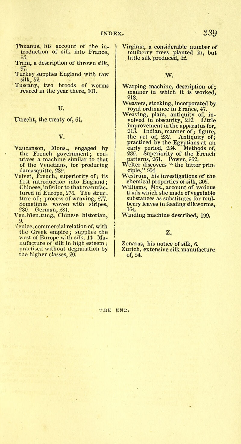 Thuanus, his account of the in- troduction of silk into France, 23. Tram, a description of thrown silk, 97. Turkey supplies England with raw silk, 52. Tuscany, two broods of worms reared in the year there, 101. U. Utrecht, the treaty of, 61. V. Vaucanson, Mons., engaged by the French government; con- trives a machine similar to that of the Venetians, for producing damasquitte, 289. Velvet, French, superiority of; its first introduction into England; Chinese, inferior to that manufac- tured in Europe, 276. The struc- ture of; process of weaving, 277. Sometimes woven with stripes, 280. German, 281. Ven-hien-tung, Chinese historian, 9. 7enice, commercial relation of, with i the Greek empire; supplies the j west of Europe with silk, 14. Ma- ! nufacture of silk in high esteem ; I practised without degradation by the higher classes, 20. J Virginia, a considerable number of mulberry trees planted in, but t little silk produced, 32. W. Warping machine, description of; manner in which it is worked. 218. Weavers, stocking, incorporated by royal ordinance in France, 47. Weaving, plain, antiquity of, in- volved in obscurity, 212. Little improvement in the apparatus for, 213. Indian, manner of; figure, the art of, 232. Antiquity of; practiced by the Egyptians at an early period, 234. Methods of, 235. Superiority of the French patterns, 261. Power, 262. Welter discovers “ the bitter prin- ciple,” 304. Westrum, his investigations of the chemical properties of silk, 305. Williams, Mrs., account of various trials which she made of vegetable substances as substitutes for mul- berry leaves in feeding silkworms, 164. Winding machine described, 199. Z. Zonaras, his notice of silk, 6. Zurich, extensive silk manufacture of, 54.