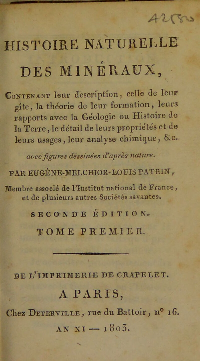 A ^ C^'-A HISTOIRE NATURELLE DES MINÉRAUX, Contenant leur description, celle de leur gîte, la théorie de leur formation, leurs rapports avec la Géologie ou Histoire do la Terre, le détail de leurs propriétés et de leurs usages, leur analyse chimique, &c. avec figures dessinées d’après nature. PAR EUGÈNE-MELCHiOR-LOUIS PATRIN, Membre associé de l’Institut national de France, et de plusieurs autres Sociétés savantes. SECONDE ÉDITION. TOME PREMIER. DE L’IMPRIMERIE DE CRAPELET. A PARIS, Chez Detervîlle, rue du Battoir, n° 16. — j 8o3. AN XI