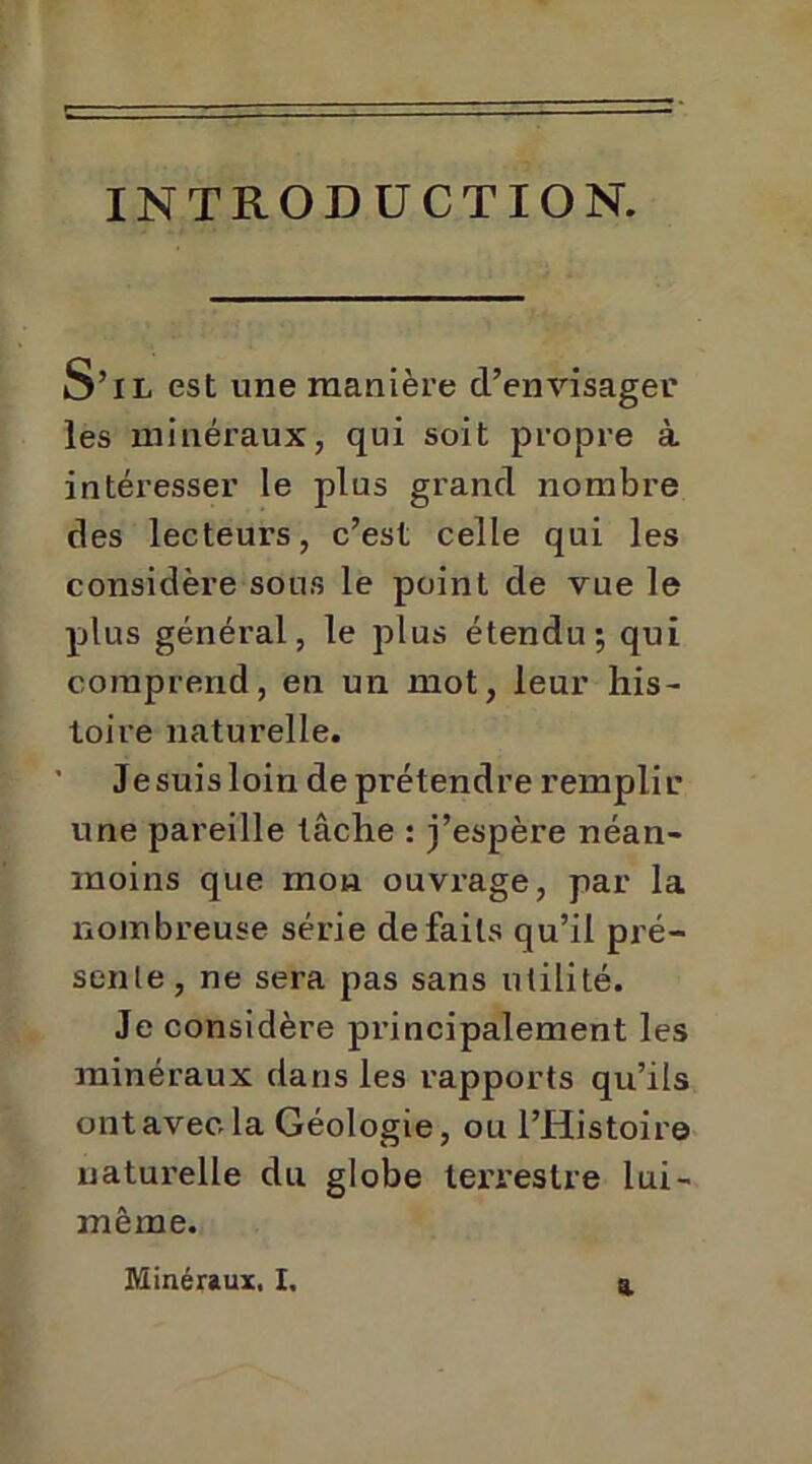 INTRODUCTION. S’il est une manière d’envisager les minéraux, qui soit propre à intéresser le plus grand nombre des lecteurs, c’est celle qui les considère sous le point de vue le plus général, le plus étendu; qui comprend, en un mot, leur his- toire naturelle. Je suis loin de prétendre remplir une pareille tâche : j’espère néan- moins que mon ouvrage, par la nombreuse série défaits qu’il pré- sente, ne sera pas sans utilité. Je considère principalement les minéraux dans les rapports qu’ils ont avec la Géologie, ou l’Histoire naturelle du globe terrestre lui- même.
