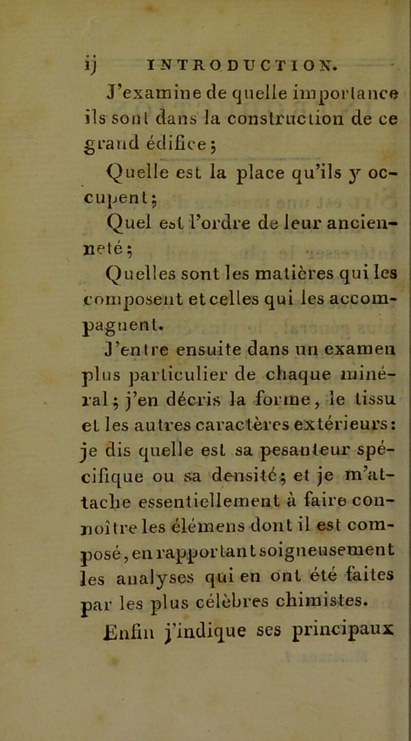 J’examine de quelle importance ils sont dans la construction de ce grand édifice ; Quelle est la place qu’ils y oc- cupent ; Quel est l’ordre de leur ancien- neté; Quelles sont les matières qui les composent et celles qui les accom- pagnent. J’entre ensuite dans un examen plus particulier de chaque miné- ral; j’en décris la forme, le tissu et les autres caractères extérieurs: je dis quelle est sa pesanteur spé- cifique ou sa densité; et je m’at- tache essentiellement à faire con- noître les élémens dont il est com- posé , en rapport-an t soigneusement les analyses qui en ont été laites par les plus célèbres chimistes. Enfin j’indique ses principaux