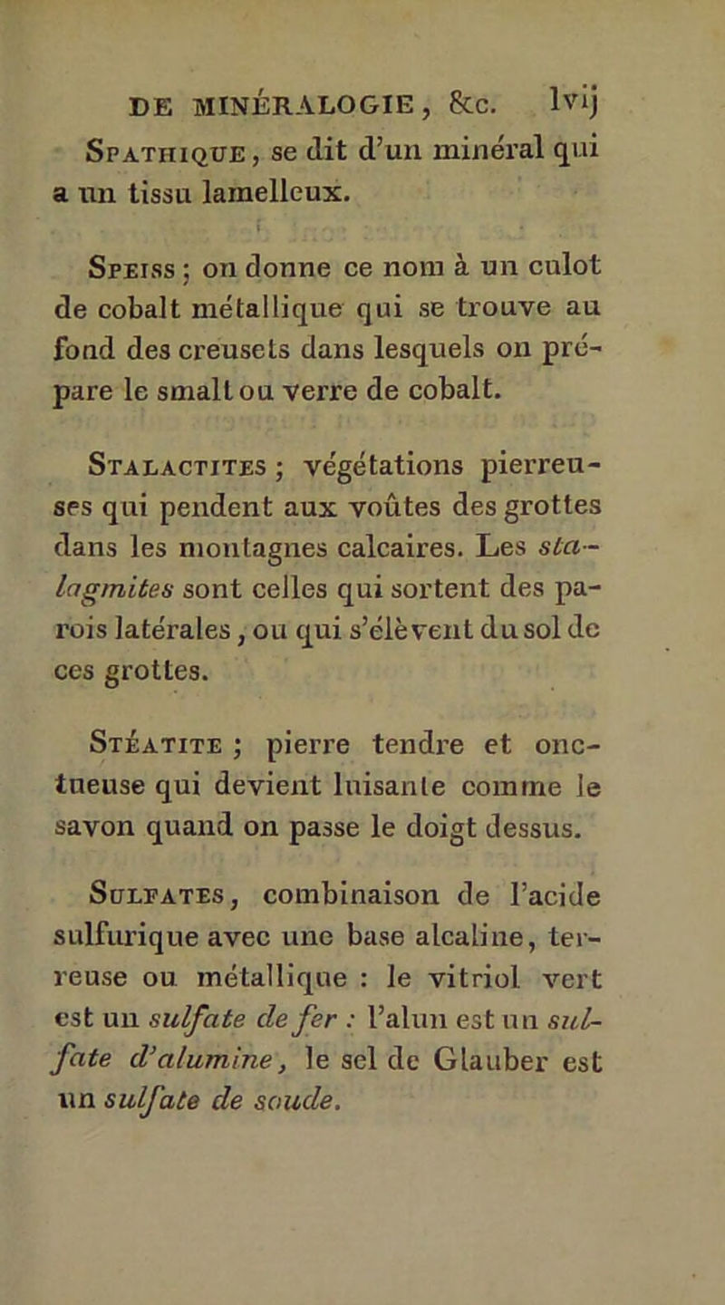Spatiiiqüe, se dit d’un minéral qui a un tissu lainelleux. Speiss ; on donne ce nom à un culot de cobalt métallique qui se trouve au fond des creusets dans lesquels on pré- pare le smallou verre de cobalt. Stalactites ; végétations pierreu- ses qui pendent aux voûtes des grottes dans les montagnes calcaires. Les sta- lagmites sont celles qui sortent des pa- rois latérales, ou qui s’élèvent du sol de ces grottes. Stéatite ; pierre tendre et onc- tueuse qui devient luisante comme le savon quand on passe le doigt dessus. Sulfates, combinaison de l’acide sulfurique avec une base alcaline, ter- reuse ou métallique : le vitriol, vert est un sulfate de fer : l’alun est un sul- fate d’alumine, le sel de Glauber est un sulfate de soude.