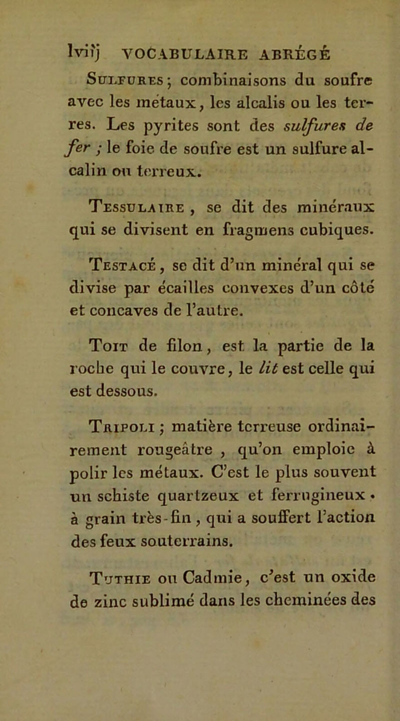 Sulfures; combinaisons du soufre avec les métaux, les alcalis ou les ter- res. Les pyrites sont des sulfures de fer ; le foie de soufre est un sulfure al- calin ou terreux. Tessulaire , se dit des minéraux qui se divisent en fragmens cubiques. Testacé , se dit d’un minéral qui se divise par écailles convexes d’un côté et concaves de l’autre. Toit de filon, est la partie de la roche qui le couvre, le lit est celle qui est dessous. Tripoli ; matière terreuse ordinai- rement rougeâtre , qu’on emploie à polir les métaux. C’est le plus souvent un schiste quarlzeux et ferrugineux • à grain très-fin , qui a souffert l’action des feux souterrains. Tuthie ou Cadmie, c’est un oxide de zinc sublimé dans les cheminées des