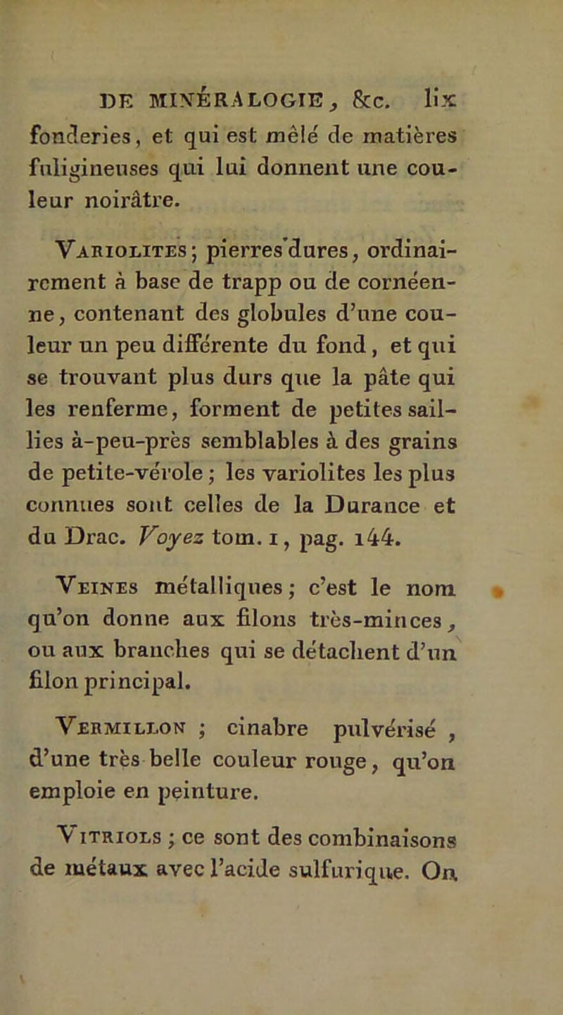 fonderies, et qui est mêle' de matières fuligineuses qui lui donnent une cou- leur noirâtre. Variolites; pierre,sciures, ordinai- rement à base de trapp ou de cornéen- ne, contenant des globules d’une cou- leur un peu différente du fond, et qui se trouvant plus durs que la pâte qui les l'enferme, forment de petites sail- lies à-peu-près semblables à des grains de petite-vérole ; les variolites les plus connues sont celles de la Durance et du Drac. Voyez tom. i, pag. i44. Veines métalliques; c’est le nom qu’on donne aux filons très-minces, ou aux branches qui se détachent d’un filon principal. Vermillon ; cinabre pulvérisé , d’une très belle couleur rouge, qu’on emploie en peinture. V îtriols ; ce sont des combinaisons de métaux avec l’acide sulfurique. On.