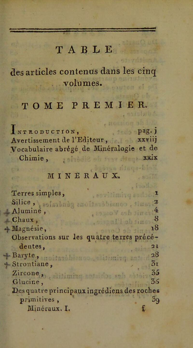 TABLE des articles contenus dans les cinq volumes. TOME PREMIER. Introduction, pag; j Avertissement de l’Editeur, xxviij Vocabulaire abrégé de Minéralogie et de Chimie , xxix MINERAUX. Terres simples, 1 Silice , i 1 Alumine , 4 Chaux, « Magnésie, 18 Observations sur les quatre terres précé- dentes, 2 l •f- Baryte, 28 •f-Strontiane, 5i Zircone , 35 Glucine, 35 Des quatre principaux ingrédiens des roches primitives , 39 Minéraux. I. i