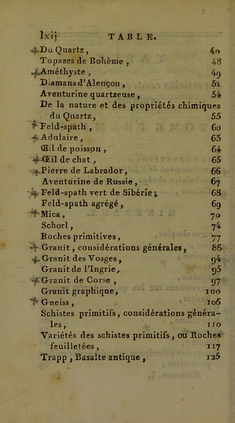 4> Du Quartz, kn Topazes de Bohême , 48 J. Améthyste , 49 Damans d’Alençon , 5t Aventurine quartzeuse, 54 De la nature et des propriétés chimiques du Quartz, 55 Feid-spath , 6o Adulaire , 63 Œil de poisson, 64 4-Œil de chat , 65 .^.Pierre de Labrador, 66 Aventurine de Russie, 67 4 Feld-spath vert de Sibérie; 68 Feld-spath agrégé, 69 “♦'Mica, 70 Schorl, 74 Roches primitives, 77 -♦ Granit, considérations générales. 86 Granit des Vosges , 94 Granit de l’Ingrie, 95 ■4 Granit de Corse , 97 Granit graphique, 100 T Gneiss , 106 Schistes primitifs, considérations généra- les, 110 Variétés des schistes primitifs, ou Roches feuilletées, ïi7 Trapp , Basalte antique , ia5