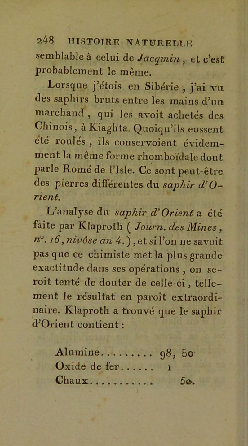 9.48 HISTOIRE NATURE!,I,F, semblable à celui de Jacqmin, et c’est probablement le même. Lorsque j’étois en Sibérie , j’ai vil des saphirs bruts entre les mains d’un marchand , qui les avoit achetés des Chinois, aKiaghta. Quoiqu’ils eussent été roulés , ils conservoient évidem- ment la même forme rhomboïdale dont parle Romé de l’IsLe. Ce sont peut-être des pierres différentes du saphir d’ü- rient. L’analyse du saphir d’Orient a été faite par Klaprolh ( Journ. des Mines, n°. 16, nivôse an 4. ), et si l’on ne savoit pas que ce chimiste met la plus grande exactitude dans ses opérations , on se- roit tenté de douter de celle-ci, telle- ment le résultat en paroît extraordi- naire. Klaproth a ti'ouvé que le saphir cFOrient contient : Alumine g8, 5o Oxide de fer 1 Chaux 5o.