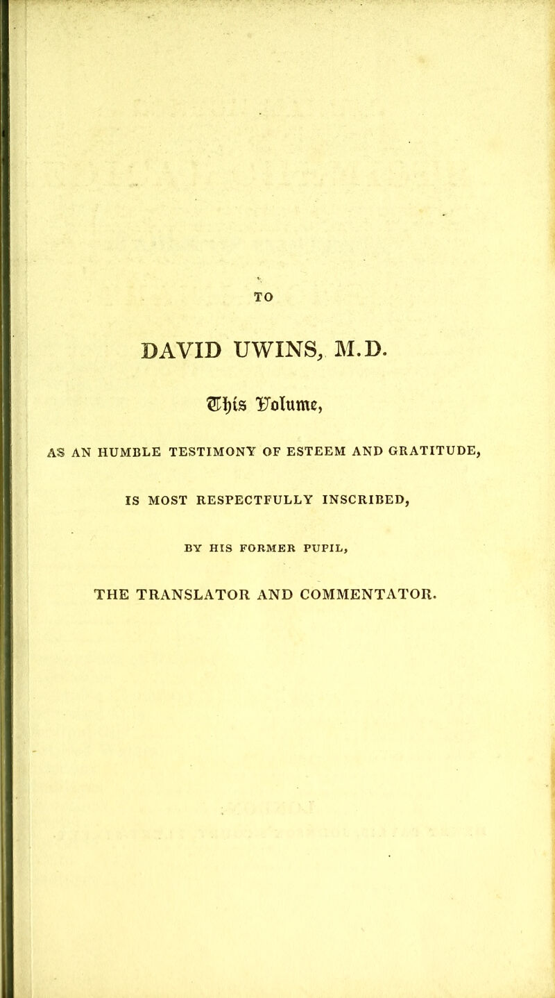 TO DAVID UWINS, M.D. ®]j)is Volume, AS AN HUMBLE TESTIMONY OF ESTEEM AND GRATITUDE, IS MOST RESPECTFULLY INSCRIBED, BY HIS FORMER PUPIL, THE TRANSLATOR AND COMMENTATOR.