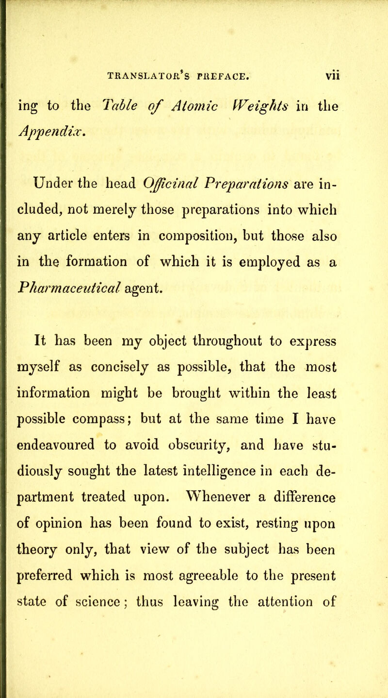 ing to the Table of Atomic Weights in the Appendix, Under the head Officinal Preparations are in- cluded, not merely those preparations into which any article enters in composition, but those also in the formation of which it is employed as a Pharmaceutical agent. It has been my object throughout to express myself as concisely as possible, that the most information might be brought within the least possible compass; but at the same time I have endeavoured to avoid obscurity, and have stu- diously sought the latest intelligence in each de- partment treated upon. Whenever a difference of opinion has been found to exist, resting upon theory only, that view of the subject has been preferred which is most agreeable to the present state of science; thus leaving the attention of