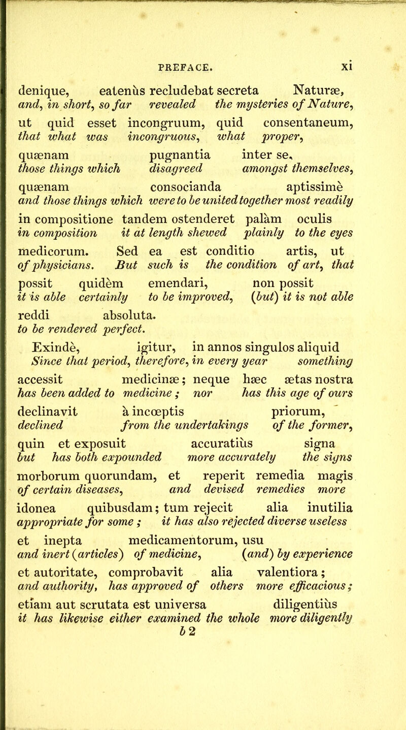 denique, eatenus recludebat secreta Naturse, and^ in shorty so far revealed the mysteries of Nature^ ut quid esset incongruum, quid consentaneum, that what was incongruous^ what proper^ qusenam pugnantia inter se, those things which disagreed amongst themselves^ qusenam consocianda aptissime and those things which were to he united together most readily in compositione tandem ostenderet palam oculis in composition it at length shewed plainly to the eyes medicorum. Sed ea est conditio artis, ut of physicians. But such is the condition of art^ that possit quidem emendari, non possit it is able certainly to he improved,^ (but) it is not able reddi absoluta. to be rendered perfect. Exinde, igitur, in annos singulos aliquid Since that period^ therefore,^ in every year something accessit medicinse; neque hsec setas nostra has been added to medicine ; nor has this age of ours declinavit a incoeptis priorum, declined from the undertakings of the former quin et exposuit accuratius signa but has both expounded more accurately the signs morborum quorundam, et reperit remedia magis of certain diseases,, and devised remedies more idonea quibusdam; turn rejecit alia inutilia appropriate for some ; it has also rejected diverse useless et inepta medicamentorum, usu and inert (articles) of medicine,, (and) by experience et autoritate, comprobavit alia valentiora; and authority, has approved of others more efficacious; etiam aut scrutata est universa diligentiiis it has likewise either examined the whole more diligently b2