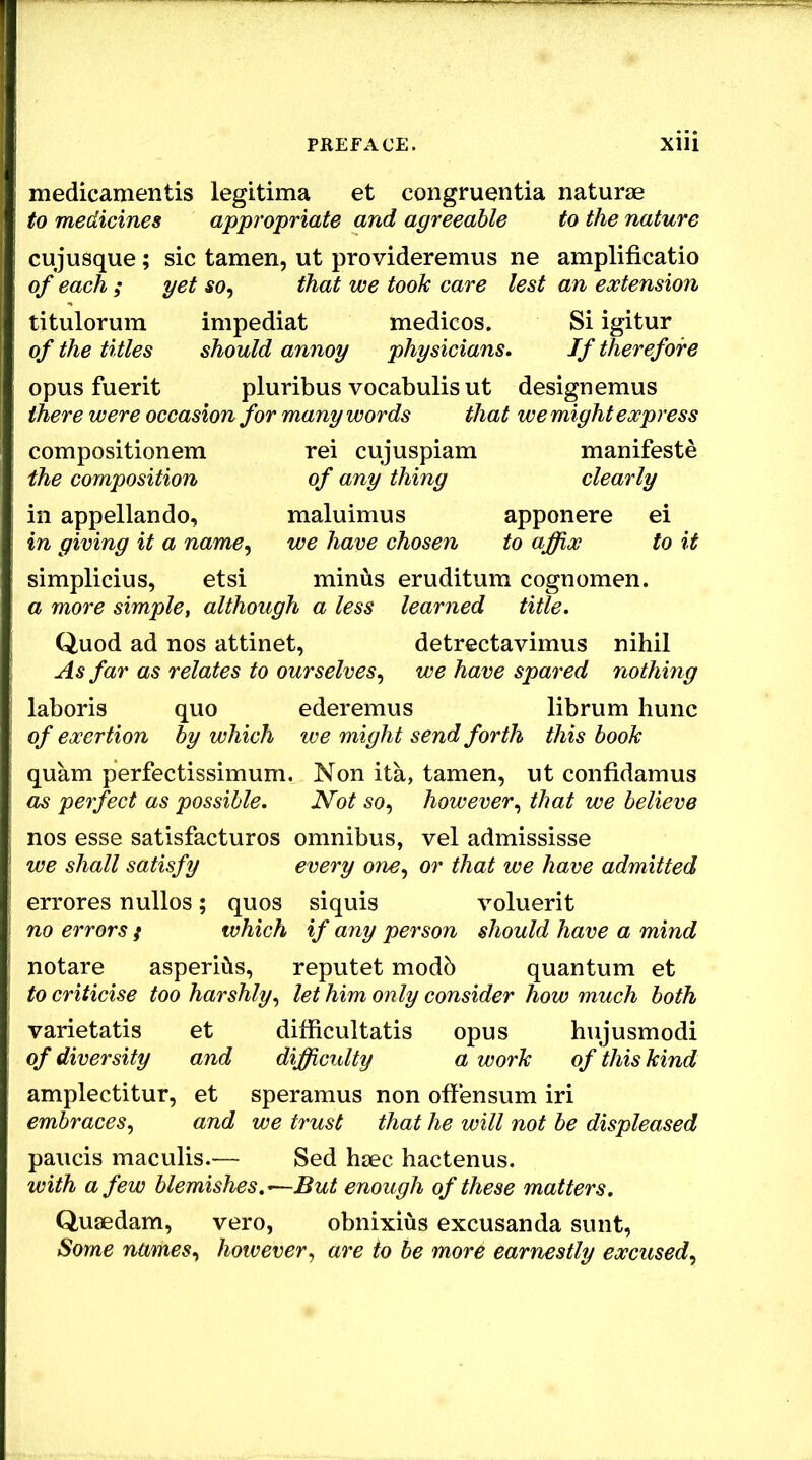 medicamentis legitima et congruentia naturae to medicines appropriate and agreeable to the nature cujusque; sic tamen, ut provideremus ne amplificatio of each ; yet so^ that we took care lest an extension titulorum impediat medicos. Si igitur of the titles should annoy physicians. If therefore opus fuerit pluribus vocabulis ut designemus there were occasion for many words that we might express compositionem rei cujuspiam manifeste the composition of any thing clearly in appellando, maluimus apponere ei in giving it a name^ we have chosen to affix to it Simplicius, etsi minus eruditum cognomen. a more simple, although a less learned title. Quod ad nos attinet, detrectavimus nihil As far as relates to ourselves^ we have spared nothing laboris quo ederemus librum hunc of exertion by which we might send forth this book quam perfectissimum. Non ita, tamen, ut confidamus as perfect as possible. Not so^ however., that we believe nos esse satisfacturos omnibus, vel admississe we shall satisfy every one^ or that we have admitted errores nullos; quos siquis voluerit no errors f which if any person should have a mind notare asperihs, reputet modb quantum et to criticise too harshly., let him only consider how much both varietatis et difficultatis opus hujusmodi of diversity and difficulty a work of this kind amplectitur, et speramus non offensum iri embraces., and we trust that he will not be displeased paucis maculis.— Sed hjec hactenus. with a few blemishes.—But enough of these matters. Quaedam, vero, obnixius excusanda sunt, Some names., however., are to be more earnestly excused.,