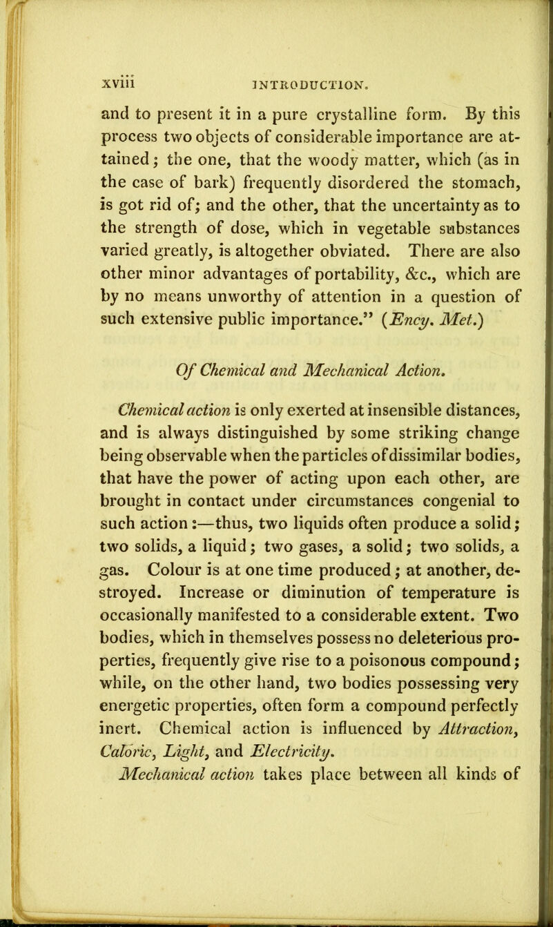 and to present it in a pure crystalline form. By this process two objects of considerable importance are at- tained ; the one, that the woody matter, which (as in the case of bark) frequently disordered the stomach, is got rid of; and the other, that the uncertainty as to the strength of dose, which in vegetable substances varied greatly, is altogether obviated. There are also other minor advantages of portability, &c., which are by no means unworthy of attention in a question of such extensive public importance.” {Ency, Met,) Of Chemical and Mechanical Action, Chemical action is only exerted at insensible distances, and is always distinguished by some striking change being observable when the particles of dissimilar bodies, that have the power of acting upon each other, are brought in contact under circumstances congenial to such action:—thus, two liquids often produce a solid; two solids, a liquid; two gases, a solid; two solids, a gas. Colour is at one time produced; at another, de- stroyed. Increase or diminution of temperature is occasionally manifested to a considerable extent. Two bodies, which in themselves possess no deleterious pro- perties, frequently give rise to a poisonous compound; while, on the other hand, two bodies possessing very energetic properties, often form a compound perfectly inert. Chemical action is influenced by Attraction^ Caloricy Light, and Electricity, Mechanical action takes place between all kinds of