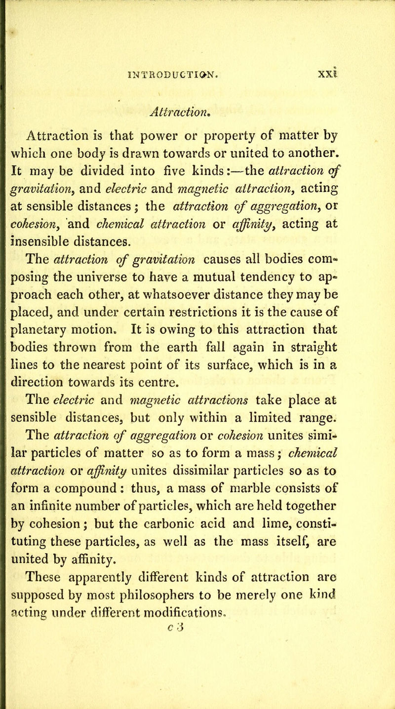 Attraction^ Attraction is that power or property of matter by which one body is drawn towards or united to another. It may be divided into five kinds:—the attraction of gravitation^ and electric and magnetic attraction, acting at sensible distances ; the attraction of aggregation, oi cohesion, and chemical attraction or affinity, acting at insensible distances. The attraction of gravitation causes all bodies com*- posing the universe to have a mutual tendency to ap- proach each other, at whatsoever distance they may be placed, and under certain restrictions it is the cause of planetary motion. It is owing to this attraction that bodies thrown from the earth fall again in straight lines to the nearest point of its surface, which is in a direction towards its centre. The electric and magnetic attractions take place at sensible distances, but only within a limited range. The attraction of aggregation or cohesion unites simi- lar particles of matter so as to form a mass; chemical attraction or affinity unites dissimilar particles so as to form a compound: thus, a mass of marble consists of an infinite number of particles, which are held together by cohesion; but the carbonic acid and lime, consti- tuting these particles, as well as the mass itself, are united by affinity. These apparently different kinds of attraction are supposed by most philosophers to be merely one kind acting under different modifications, c d