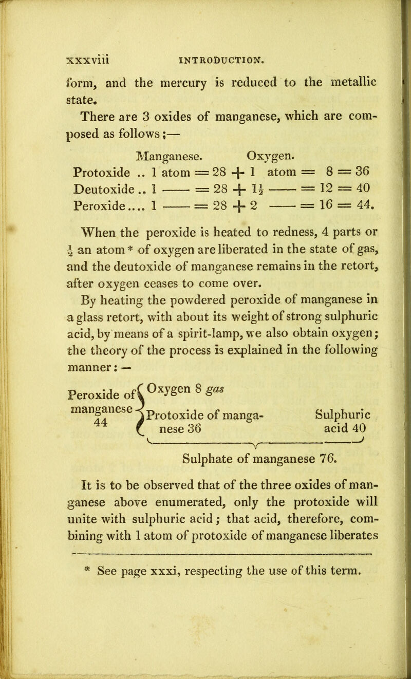 form, and the mercury is reduced to the metallic state. There are 3 oxides of manganese, which are com- posed as follows;— Manganese, Oxygen. Protoxide .. 1 atom =28 + 1 atom = 8 = 36 Deutoxide1 = 28 + IJ = 12 = 40 Peroxide.... 1 = 28 + 2 = 16 = 44, When the peroxide is heated to redness, 4 parts or I an atom * of oxygen are liberated in the state of gas, and the deutoxide of manganese remains in the retort, after oxygen ceases to come over. By heating the powdered peroxide of manganese in a glass retort, with about its weight of strong sulphuric acid, by means of a spirit-lamp, we also obtain oxygen; the theory of the process is explained in the following manner; — Peroxide ofC oxygen 8 j Protoxide of manga- Sulphuric f nese 36 acid 40 V ^ Sulphate of manganese 76. It is to be observed that of the three oxides of man- ganese above enumerated, only the protoxide will unite with sulphuric acid; that acid, therefore, com- bining with 1 atom of protoxide of manganese liberates See page xxxi, respecting the use of this term.