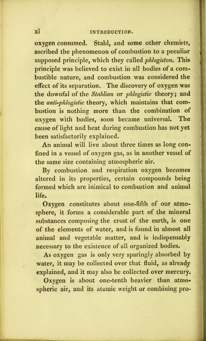 x\ oxygen consumed. Stahl, and some other chemists, ascribed the phenomenon of combustion to a peculiar supposed principle, which they called phlogiston. This principle was believed to exist in all bodies of a com- bustible nature, and combustion was considered the effect of its separation. The discovery of oxygen was the downfal of the Stahlian or phlogistic theory; and the anti-phlogistic theory, which maintains that com- bustion is nothing more than the combination of oxygen with bodies, soon became universal. The cause of light and heat during combustion has not yet been satisfactorily explained. An animal will live about three times as long con- fined in a vessel of oxygen gas, as in another vessel of the same size containing atmospheric air. By combustion and respiration oxygen becomes altered in its properties, certain compounds being formed which are inimical to combustion and animal life. Oxygen constitutes about one-fifth of our atmo- sphere, it forms a considerable part of the mineral substances composing the crust of the earth, is one of the elements of water, and is found in almost all animal and vegetable matter, and is indispensably necessary to the existence of all organized bodies. As oxygen gas is only very sparingly absorbed by water, it may be collected over that fluid, as already explained, and it may also be collected over mercury. Oxygen is about one-tenth heavier than atmo- spheric air, and its atomic weight or combining pro-