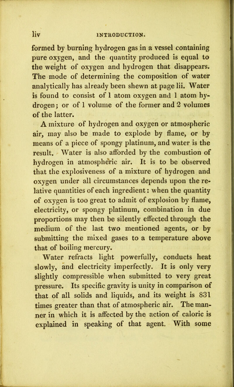 formed by burning hydrogen gas in a vessel containing pure oxygen, and the quantity produced is equal to the weight of oxygen and hydrogen that disappears. The mode of determining the composition of water analytically has already been shewn at page lii. Water is found to consist of 1 atom oxygen and 1 atom hy- drogen ; or of 1 volume of the former and 2 volumes of the latter. A mixture of hydrogen and oxygen or atmospheric air, may also be made to explode by flame, or by means of a piece of spongy platinum, and water is the result. Water is also afforded by the combustion of hydrogen in atmospheric air. It is to be observed that the explosiveness of a mixture of hydrogen and oxygen under all circumstances depends upon the re- lative quantities of each ingredient: when the quantity of oxygen is too great to admit of explosion by flame, electricity, or spongy platinum, combination in due proportions may then be silently effected through the medium of the last two mentioned agents, or by submitting the mixed gases to a temperature above that of boiling mercury. Water refracts light powerfully, conducts heat slowly, and electricity imperfectly. It is only very slightly compressible when submitted to very great pressure. Its specific gravity is unity in comparison of that of all solids and liquids, and its weight is 831 times greater than that of atmospheric air. The man- ner in which it is affected by the action of caloric is explained in speaking of that agent. With some
