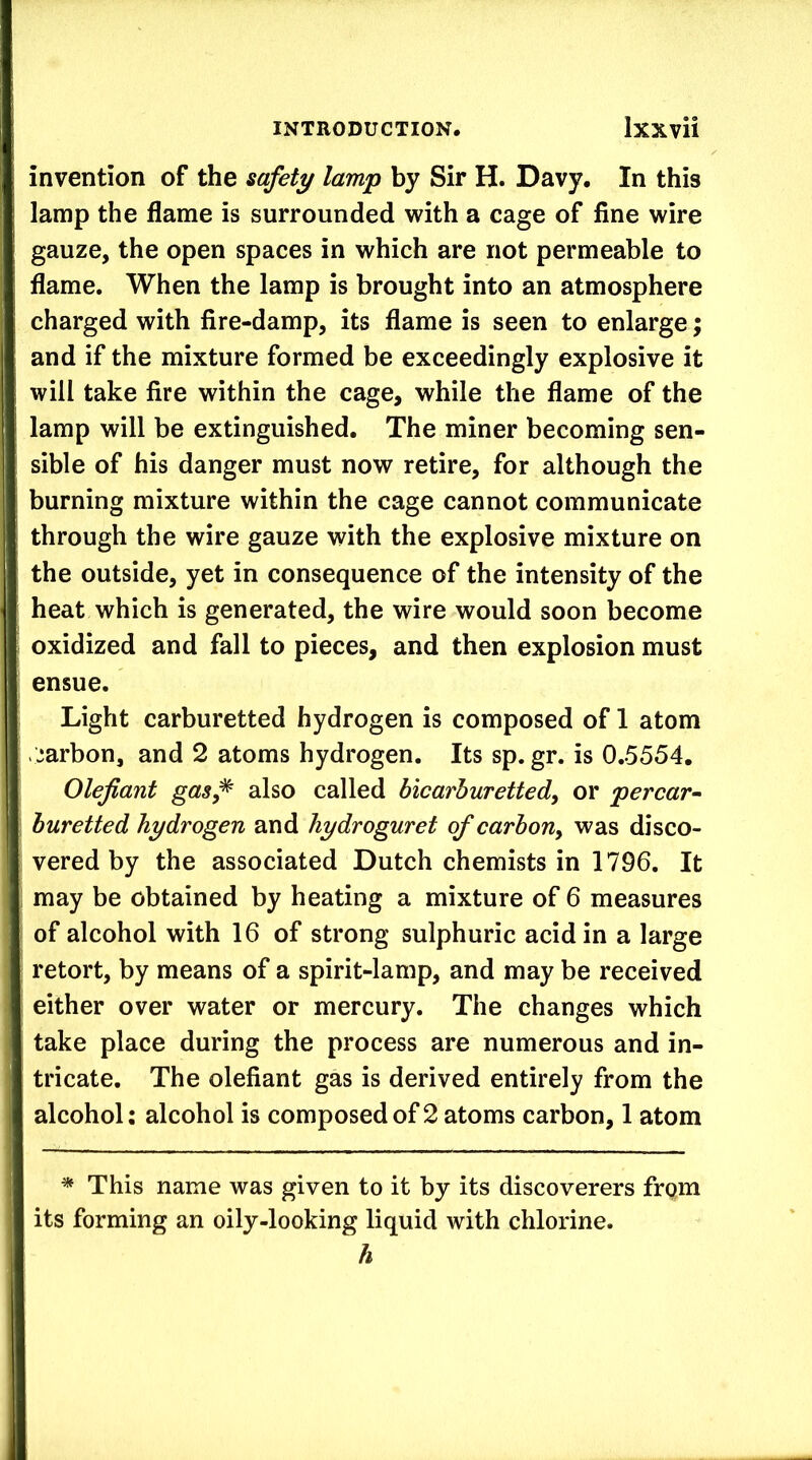 invention of the safety lamp by Sir H. Davy, In this lamp the flame is surrounded with a cage of fine wire gauze, the open spaces in which are not permeable to flame. When the lamp is brought into an atmosphere charged with fire-damp, its flame is seen to enlarge; and if the mixture formed be exceedingly explosive it will take fire within the cage, while the flame of the lamp will be extinguished. The miner becoming sen- sible of his danger must now retire, for although the burning mixture within the cage cannot communicate through the wire gauze with the explosive mixture on the outside, yet in consequence of the intensity of the heat which is generated, the wire would soon become oxidized and fall to pieces, and then explosion must ensue. Light carburetted hydrogen is composed of 1 atom viiarbon, and 2 atoms hydrogen. Its sp. gr. is 0.5554. Olefiant gas^ also called bicarhuretted, or percar- buretted hydrogen and hydroguret ofcarbony was disco- vered by the associated Dutch chemists in 1796. It may be obtained by heating a mixture of 6 measures of alcohol with 16 of strong sulphuric acid in a large retort, by means of a spirit-lamp, and may be received either over water or mercury. The changes which take place during the process are numerous and in- tricate. The olefiant gas is derived entirely from the alcohol: alcohol is composed of 2 atoms carbon, 1 atom * This name was given to it by its discoverers from its forming an oily-looking liquid with chlorine. h