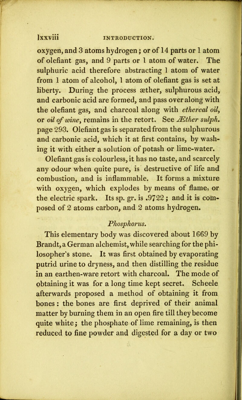oxygen, and 3 atoms hydrogen; or of 14 parts or 1 atom of olefiant gas, and 9 parts or 1 atom of water. The sulphuric acid therefore abstracting 1 atom of water from 1 atom of alcohol, 1 atom of olefiant gas is set at liberty. During the process aether, sulphurous acid, and carbonic acid are formed, and pass over along with the olefiant gas, and charcoal along with ethereal oily or oil of winey remains in the retort. See ^ther sulph, page 293. Olefiant gas is separated from the sulphurous and carbonic acid, which it at first contains, by wash- ing it with either a solution of potash or lime-water. Olefiant gas is colourless, it has no taste, and scarcely any odour when quite pure, is destructive of life and combustion, and is inflammable. It forms a mixture with oxygen, which explodes by means of flame, or the electric spark. Its sp. gr. is .9722 ; and it is com- posed of 2 atoms carbon, and 2 atoms hydrogen. Phosphorus, This elementary body was discovered about 1669 by Brandt, a German alchemist, while searching for the phi- losopher’s stone. It was first obtained by evaporating putrid urine to dryness, and then distilling the residue in an earthen-ware retort with charcoal. The mode of obtaining it was for a long time kept secret. Scheele afterwards proposed a method of obtaining it from bones: the bones are first deprived of their animal matter by burning them in an open fire till they become quite white; the phosphate of lime remaining, is then reduced to fine powder and digested for a day or two