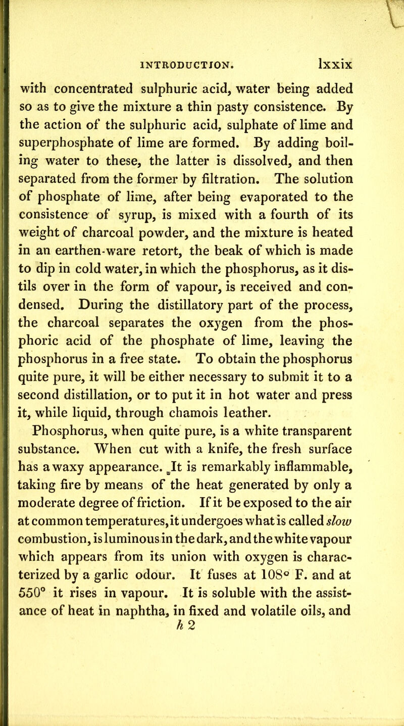 with concentrated sulphuric acid, water being added so as to give the mixture a thin pasty consistence. By the action of the sulphuric acid, sulphate of lime and superphosphate of lime are formed. By adding boil- ing water to these, the latter is dissolved, and then separated from the former by filtration. The solution of phosphate of lime, after being evaporated to the consistence of syrup, is mixed with a fourth of its weight of charcoal powder, and the mixture is heated in an earthen-ware retort, the beak of which is made to dip in cold water, in which the phosphorus, as it dis- tils over in the form of vapour, is received and con- densed, During the distillatory part of the process, the charcoal separates the oxygen from the phos- phoric acid of the phosphate of lime, leaving the phosphorus in a free state. To obtain the phosphorus quite pure, it will be either necessary to submit it to a second distillation, or to put it in hot water and press it, while liquid, through chamois leather. Phosphorus, when quite pure, is a white transparent substance. When cut with a knife, the fresh surface has a waxy appearance. It is remarkably inflammable, taking fire by means of the heat generated by only a moderate degree of friction. If it be exposed to the air at common temperatures,it undergoes what is called slow combustion, is luminous in the dark, and the white vapour which appears from its union with oxygen is charac- terized by a garlic odour. It fuses at 108® F. and at 550° it rises in vapour. It is soluble with the assist- ance of heat in naphtha, in fixed and volatile oils, and h2