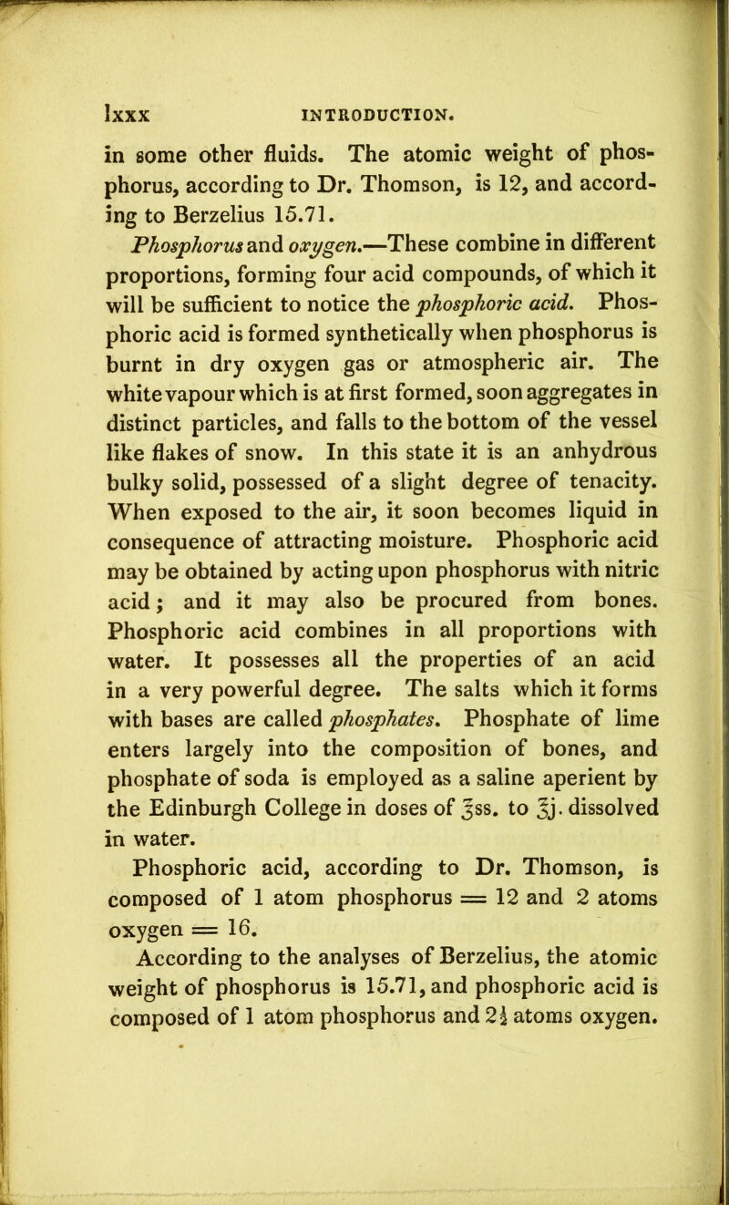 in some other fluids. The atomic weight of phos- phorus, according to Dr. Thomson, is 12, and accord- ing to Berzelius 15.71. Phosphorus 2tXi^ oxygen,—These combine in different proportions, forming four acid compounds, of which it will be sufficient to notice the phosphoric acid. Phos- phoric acid is formed synthetically when phosphorus is burnt in dry oxygen gas or atmospheric air. The white vapour which is at first formed, soon aggregates in distinct particles, and falls to the bottom of the vessel like flakes of snow. In this state it is an anhydrous bulky solid, possessed of a slight degree of tenacity. When exposed to the air, it soon becomes liquid in consequence of attracting moisture. Phosphoric acid may be obtained by acting upon phosphorus with nitric acid; and it may also be procured from bones. Phosphoric acid combines in all proportions with water. It possesses all the properties of an acid in a very powerful degree. The salts which it forms with bases are called phosphates. Phosphate of lime enters largely into the composition of bones, and phosphate of soda is employed as a saline aperient by the Edinburgh College in doses of Jss. to dissolved in water. Phosphoric acid, according to Dr. Thomson, is composed of 1 atom phosphorus = 12 and 2 atoms oxygen =16. According to the analyses of Berzelius, the atomic weight of phosphorus is 15.71, and phosphoric acid is composed of 1 atom phosphorus and 2^ atoms oxygen.
