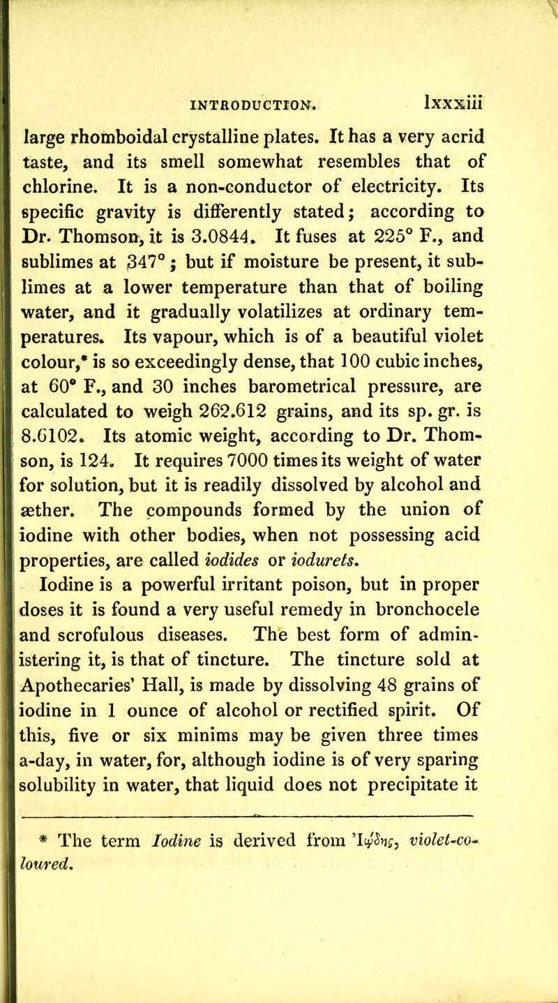 large rhomboidal crystalline plates. It has a very acrid taste, and its smell somewhat resembles that of chlorine. It is a non-conductor of electricity. Its specific gravity is differently stated; according to Dr. Thomson, it is 3.0844. It fuses at 225° F., and sublimes at 347°; but if moisture be present, it sub- limes at a lower temperature than that of boiling water, and it gradually volatilizes at ordinary tem- peratures. Its vapour, which is of a beautiful violet colour,* is so exceedingly dense, that 100 cubic inches, at 60° F., and 30 inches barometrical pressure, are calculated to weigh 262.612 grains, and its sp. gr. is 8.6102. Its atomic weight, according to Dr. Thom- son, is 124. It requires 7000 times its weight of water for solution, but it is readily dissolved by alcohol and aether. The compounds formed by the union of iodine with other bodies, when not possessing acid properties, are called iodides or iodurets. Iodine is a powerful irritant poison, but in proper doses it is found a very useful remedy in bronchocele and scrofulous diseases. The best form of admin- istering it, is that of tincture. The tincture sold at Apothecaries’ Hall, is made by dissolving 48 grains of iodine in 1 ounce of alcohol or rectified spirit. Of this, five or six minims may be given three times a-day, in water, for, although iodine is of very sparing solubility in water, that liquid does not precipitate it * The term Iodine is derived from violet-co^ loured.