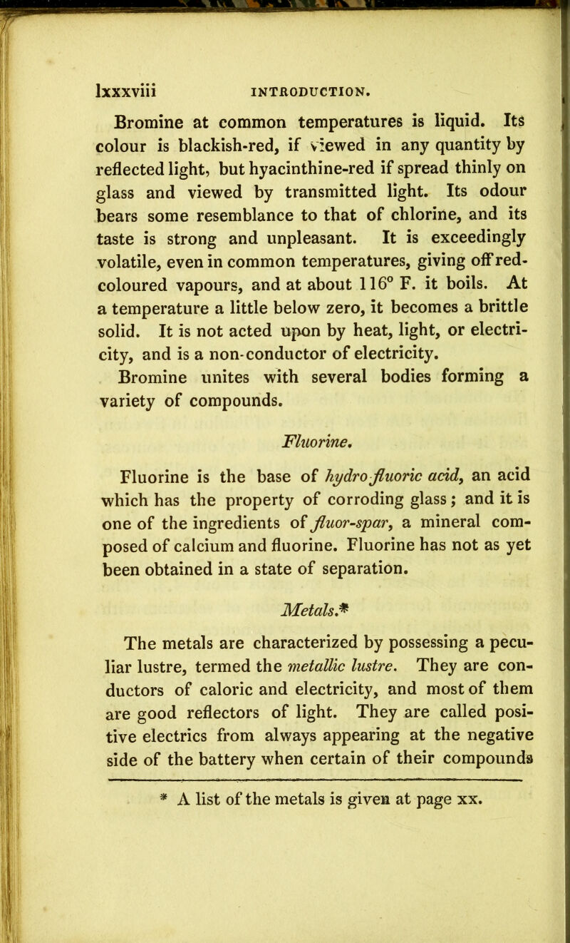 Bromine at common temperatures is liquid. Its colour is blackish-red, if viewed in any quantity by reflected light, but hyacinthine-red if spread thinly on glass and viewed by transmitted light. Its odour bears some resemblance to that of chlorine, and its taste is strong and unpleasant. It is exceedingly volatile, even in common temperatures, giving off red- coloured vapours, and at about 116® F. it boils. At a temperature a little below zero, it becomes a brittle solid. It is not acted upon by heat, light, or electri- city, and is a non-conductor of electricity. Bromine unites with several bodies forming a variety of compounds. Fluorine, Fluorine is the base of hydro fluoric acid^ an acid which has the property of corroding glass; and it is one of the ingredients of fluor-spar^ a mineral com- posed of calcium and fluorine. Fluorine has not as yet been obtained in a state of separation. Metals,^ The metals are characterized by possessing a pecu- liar lustre, termed the metallic lustre. They are con- ductors of caloric and electricity, and most of them are good reflectors of light. They are called posi- tive electrics from always appearing at the negative side of the battery when certain of their compounds * A list of the metals is given at page xx.