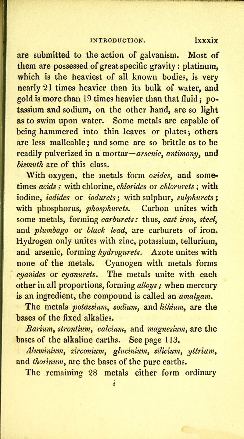 are submitted to the action of galvanism. Most of them are possessed of great specific gravity: platinum, which is the heaviest of all known bodies, is very nearly 21 times heavier than its bulk of water, and gold is more than 19 times heavier than that fluid; po- tassium and sodium, on the other hand, are so light as to swim upon water. Some metals are capable of being hammered into thin leaves or plates; others are less malleable; and some are so brittle as to be readily pulverized in a mortar—antimony^ and bismuth are of this class. With oxygen, the metals form oxides, and some- times acids 5 with chlorine, chlorides or chlorurets; with iodine, iodides or iodurets; with sulphur, sulphurets; with phosphorus, phosphurets. Carbon unites with some metals, forming carburets: thus, cast iron, steel, and plumbago or black lead, are carburets of iron. Hydrogen only unites with zinc, potassium, tellurium, and arsenic, forming hydrogurets. Azote unites with none of the metals. Cyanogen with metals forms cyanides or cyanurets. The metals unite with each other in all proportions, forming alloys ; when mercury is an ingredient, the compound is called an amalgam. The metals potassium, sodium, and lithium, are the bases of the fixed alkalies. Barium, strontium, calcium, and magnesium, are the bases of the alkaline earths. See page 113. Aluminium, zirconium, glucinium, silicium, yttrium, and thorinum, are the bases of the pure earths. The remaining 28 metals either form ordinary