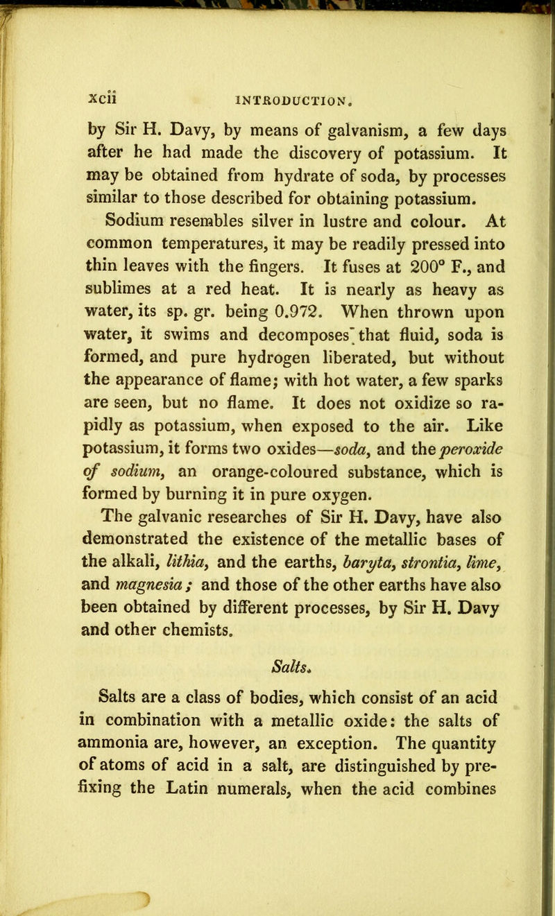 by Sir H. Davy, by means of galvanism, a few days after he had made the discovery of potassium. It may be obtained from hydrate of soda, by processes similar to those described for obtaining potassium. Sodium resembles silver in lustre and colour. At common temperatures, it may be readily pressed into thin leaves with the fingers. It fuses at 200° F., and sublimes at a red heat. It is nearly as heavy as water, its sp. gr. being 0.972. When thrown upon water, it swims and decomposes’that fluid, soda is formed, and pure hydrogen liberated, but without the appearance of flame; with hot water, a few sparks are seen, but no flame. It does not oxidize so ra- pidly as potassium, when exposed to the air. Like potassium, it forms two oxides—soda^ and the peroxide of sodium^ an orange-coloured substance, which is formed by burning it in pure oxygen. The galvanic researches of Sir H. Davy, have also demonstrated the existence of the metallic bases of the alkali, lithiay and the earths, baryta^ strontia, lime, and magnesia ; and those of the other earths have also been obtained by different processes, by Sir H. Davy and other chemists. Salts* Salts are a class of bodies, which consist of an acid in combination with a metallic oxide: the salts of ammonia are, however, an exception. The quantity of atoms of acid in a salt, are distinguished by pre- fixing the Latin numerals, when the acid combines