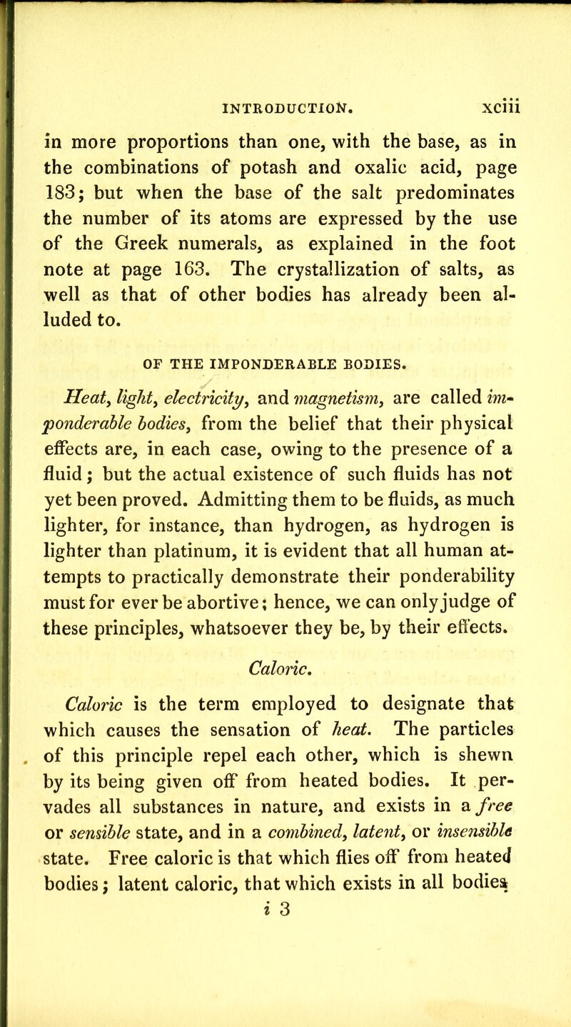 in more proportions than one, with the base, as in the combinations of potash and oxalic acid, page 183; but when the base of the salt predominates the number of its atoms are expressed by the use of the Greek numerals, as explained in the foot note at page 163. The crystallization of salts, as well as that of other bodies has already been al- luded to. OF THE IMPONDERABLE BODIES. Heaty lighty electricityy and magnetismy are called im- ponderable hodieSy from the belief that their physical effects are, in each case, owing to the presence of a fluid; but the actual existence of such fluids has not yet been proved. Admitting them to be fluids, as much lighter, for instance, than hydrogen, as hydrogen is lighter than platinum, it is evident that all human at- tempts to practically demonstrate their ponderability must for ever be abortive; hence, we can only judge of these principles, whatsoever they be, by their effects. Caloric, Caloric is the term employed to designate that which causes the sensation of heat. The particles . of this principle repel each other, which is shewn by its being given off from heated bodies. It per- vades all substances in nature, and exists in 2l free or sensible state, and in a combinedy latenty or insensible state. Free caloric is that which flies off from heated bodies; latent caloric, that which exists in all bodies