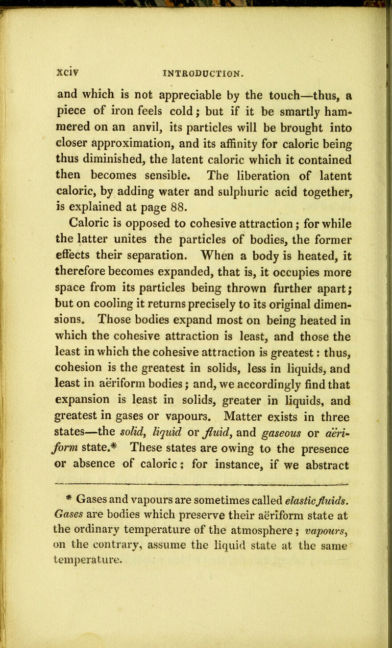 and which is not appreciable by the touch—thus, a piece of iron feels cold; but if it be smartly ham- mered on an anvil, its particles will be brought into closer approximation, and its affinity for caloric being thus diminished, the latent caloric which it contained then becomes sensible. The liberation of latent caloric, by adding water and sulphuric acid together, is explained at page 88. Caloric is opposed to cohesive attraction; for while the latter unites the particles of bodies, the former effects their separation. When a body is heated, it therefore becomes expanded, that is, it occupies more space from its particles being thrown further apart; but on cooling it returns precisely to its original dimen- sions, Those bodies expand most on being heated in which the cohesive attraction is least, and those the least in which the cohesive attraction is greatest: thus, cohesion is the greatest in solids, less in liquids, and least in aeriform bodies; and, we accordingly find that expansion is least in solids, greater in liquids, and greatest in gases or vapours. Matter exists in three states—the solid^ liquid or Jiuid^ and gaseous or «m- form state.* These states are owing to the presence or absence of caloric; for instance, if we abstract * Gases and vapours are sometimes called elastic fluids. Gases are bodies which preserve their aeriform state at the ordinary temperature of the atmosphere; vapours^ on the contrary, assume the liquid state at the same temperature.
