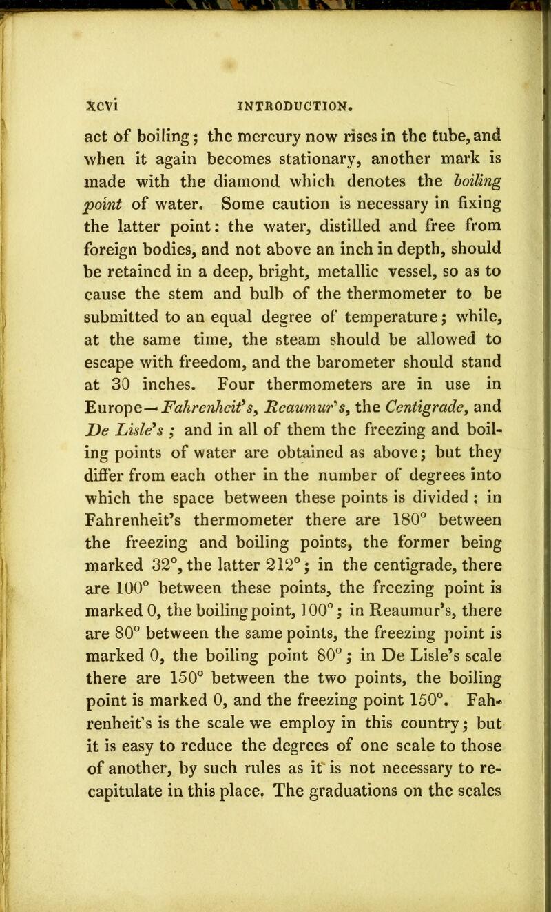 act of boiling; the mercury now rises in the tube, and when it again becomes stationary, another mark is made with the diamond which denotes the hoiling point of water. Some caution is necessary in fixing the latter point: the water, distilled and free from foreign bodies, and not above an inch in depth, should be retained in a deep, bright, metallic vessel, so as to cause the stem and bulb of the thermometer to be submitted to an equal degree of temperature; while, at the same time, the steam should be allowed to escape with freedom, and the barometer should stand at 30 inches. Four thermometers are in use in 'Enrobe-*Fahrenheif Sy Reaumur'the Centigrade, and De Listens ; and in all of them the freezing and boil- ing points of water are obtained as above; but they differ from each other in the number of degrees into which the space between these points is divided: in Fahrenheit’s thermometer there are 180° between the freezing and boiling points, the former being marked 32°, the latter 212°; in the centigrade, there are 100° between these points, the freezing point is marked 0, the boiling point, 100°; in Reaumur’s, there are 80° between the same points, the freezing point is marked 0, the boiling point 80°; in De Lisle’s scale there are 150° between the two points, the boiling point is marked 0, and the freezing point 150°. Fah- renheit’s is the scale we employ in this country; but it is easy to reduce the degrees of one scale to those of another, by such rules as if is not necessary to re- capitulate in this place. The graduations on the scales