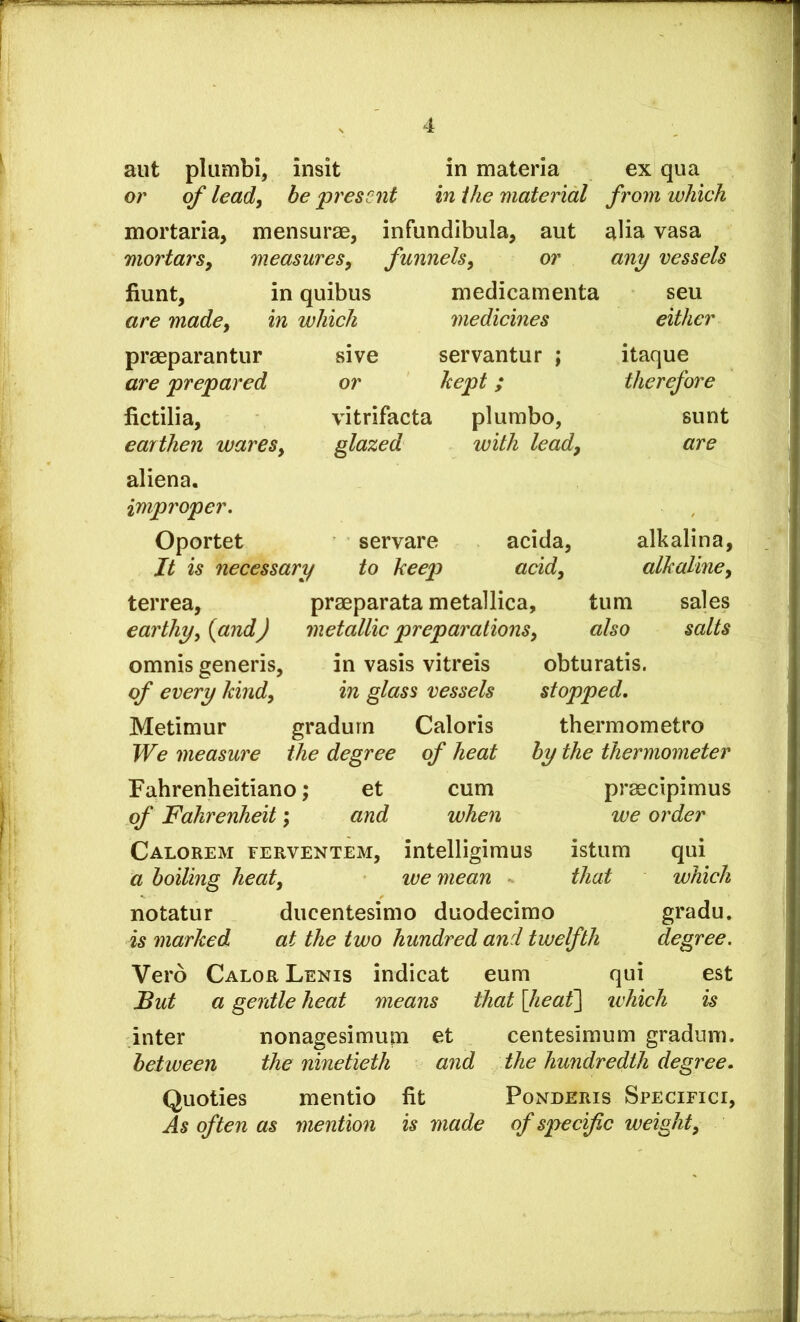 aiit pliimbi, insit in materia ex qua or of lead, be present in the material from which mortaria, mensurae, infundibula, aut alia vasa mortars, measures, funnels, or any vessels Hunt, in quibus are made, in which medicamenta medicines seu either sive servantur ; or kept; vitrifacta pi umbo, glazed with lead, itaque therefore sunt are praeparantur are prepared fictilia, earthen wares, aliena. improper, Oportet servare acida, alkalina, Jt is necessary to keep acid, alkaline, terrea, praeparata metallica, turn sales earthy, {and) metallic preparations, also salts omnis generis, in vasis vitreis obturatis. of every kind, in glass vessels stopped. Metimur gradurn Caloris thermometro We measure the degree of heat Fahrenheitiano; et cum of Fahrenheit \ and when Calorem eerventem, intelligimus istum qui a boiling heat, we mean - that which notatur ducentesimo duodecimo gradu. is marked at the two hundred and twelfth degree. Vero Calor Lenis indicat eum qui est But a gentle heat means that [heat] which is inter nonagesimum et centesimum gradurn. between the ninetieth and the hundredth degree. Quoties mentio fit Ponderis Specifici, As often as mention is made of specific weight. by the thermometer praecipimus we order
