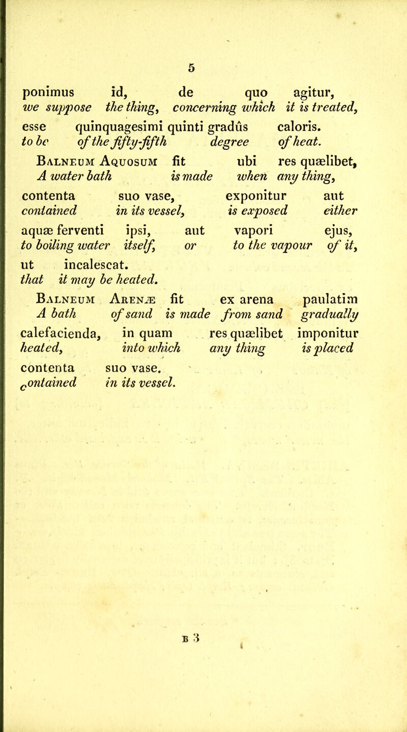 ponimus id, de quo agitur, we suppose the things concerning which it is treated, esse quinquagesimi quinti gradus caloris. to be of the fifty-fifth degree of heat. Balneum Aquosum fit A water hath is made contenta suo vase, contained in its vessel, aqu8B ferventi ipsi, aiit to boiling water itself, or ut incalescat. that it may be heated. iibi res quaelibet, when any thing, exponitur aiit is exposed either vapori ejus, to the vapour of it. Balneum Aren.^: fit ex arena paulatim A bath of sand is made from sand gradually calefacienda, in quam res quaelibet imponitur heated, into which any thing is placed contenta suo vase. ^ontained in its vessel.