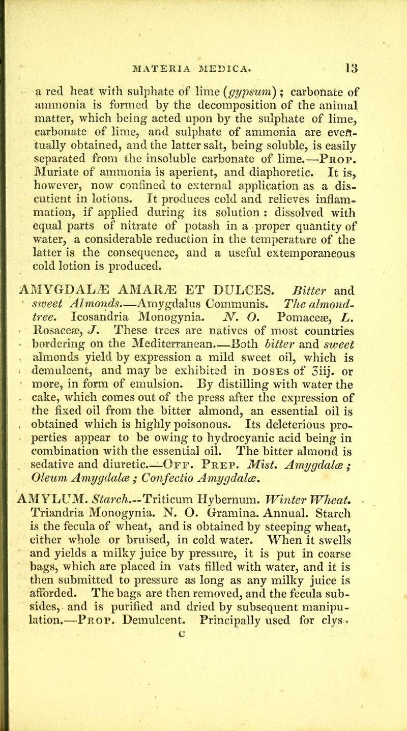 a red heat with sulphate of lime {gypsum) ; carbonate of ammonia is formed by the decomposition of the animal matter, which being acted upon by the sulphate of lime, carbonate of lime, and sulphate of ammonia are even- tually obtained, and the latter salt, being soluble, is easily separated from the insoluble carbonate of lime.—Prop. Muriate of ammonia is aperient, and diaphoretic. It is, however, now confined to external application as a dis- cutient in lotions. It produces cold and relieves inflam- mation, if applied during its solution : dissolved with equal parts of nitrate of potash in a proper quantity of water, a considerable reduction in the temperature of the latter is the consequence, and a useful extemporaneous cold lotion is produced. AMYGDALAE AMAR^ ET BULGES. Bitter and sweet Almonds.—Arnygdalus Communis. TJbe almond-^ tree. Icosandria Monogynia. N. O. Pomacese, L, ’ Rosaceas, J. These trees are natives of most countries ' bordering on the Mediterranean Both hitter and sweet almonds yield by expression a mild sweet oil, which is ■ demulcent, and may be exhibited in doses of 3iij. or ■ more, in form of emulsion. By distilling with water the . cake, which comes out of the press after the expression of the fixed oil from the bitter almond, an essential oil is , obtained which is highly poisonous. Its deleterious pro- perties appear to be owing to hydrocyanic acid being in combination with the essential oil. The bitter almond is , sedative and diuretic—-Off. Prep. Mist. Amygdalce ; Oleum Amygdalce ; Confectio Amygdalce. AMYLUM. Triticum Hybernum. Winter Wheat. Triandria Monogynia. N. O. Gramina. Annual. Starch is the fecula of wheat, and is obtained by steeping wheat, either whole or bruised, in cold water. When it swells and yields a milky juice by pressure, it is put in coarse bags, which are placed in vats filled with water, and it is then submitted to pressure as long as any milky juice is afforded. The bags are then removed, and the fecula sub- sides, and is purified and dried by subsequent manipu- lation.—Prop. Demulcent. Principally used for clys-< c