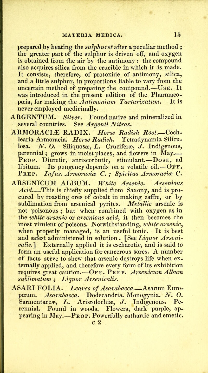 prepared by heating the sulphuret after a peculiar method ; the greater part of the sulphur is driven off, and oxygen is obtained from the air by the antimony : the compound also acquires silica from the crucible in which it is made. It consists, therefore, of protoxide of antimony, silica, and a little sulphur, in proportions liable to vary from the uncertain method of preparing the compound.—Use. It was introduced in the present edition of the Pharmaco- poeia, for making the Antimonium Tartarizatum, It is never employed medicinally. ARGENTUM. Silver. Found native and mineralized in several countries. See Argenii Nitras. ARMORACIiE RADIX. Horse Radish Root Coch- learia Armoracia. Horse Radish. Tetradynamia Silicu- losa. N. O. Siliquosae, L. Cruciferae, J. Indigenous, perennial; grows in moist places, and flowers in May.— Prop. Diuretic, antiscorbutic, stimulant.—Dose, ad libitum. Its pungency depends on a volatile oil.—Off. Prep. Inf us. Armoracice C. ; Spiritus Armor acice C. ARSENICUM ALBUM. White Arsenic. Arsenious Acid.—This is chiefly supplied from Saxony, and is pro- cured by roasting ores of cobalt in making zaffre, or by sublimation from arsenical pyrites. Metaillic arsenic is not poisonous ; but when combined with oxygen as in the white arsenic or arsenious acid, it then becomes the most virulent of poisons. Notwithstanding, white arsenic, when properly managed, is an useful tonic. It is best and safest administered in solution ; [See Liquor Arseni- calis.'\ Externally applied it is escharotic, and is said to form an useful application for cancerous sores. A number of facts serve to shew that arsenic destroys life when ex- ternally applied, and therefore every form of its exhibition requires great caution.—Off. Prep. Arsenicum Album suhlimatum ; Liquor Arsenicalis. ASARI FOLIA. Leaves of Asarabacca Asarum Euro- poeum. Asarabacca. Dodecandria. Monogynia. N. O. Sarmentacege, L. Aristolochige, J. Indigenous. Pe- rennial. Found in woods. Flowers, dark purple, ap- pearing in May.—Prop. Powerfully cathartic and emetic, c 2