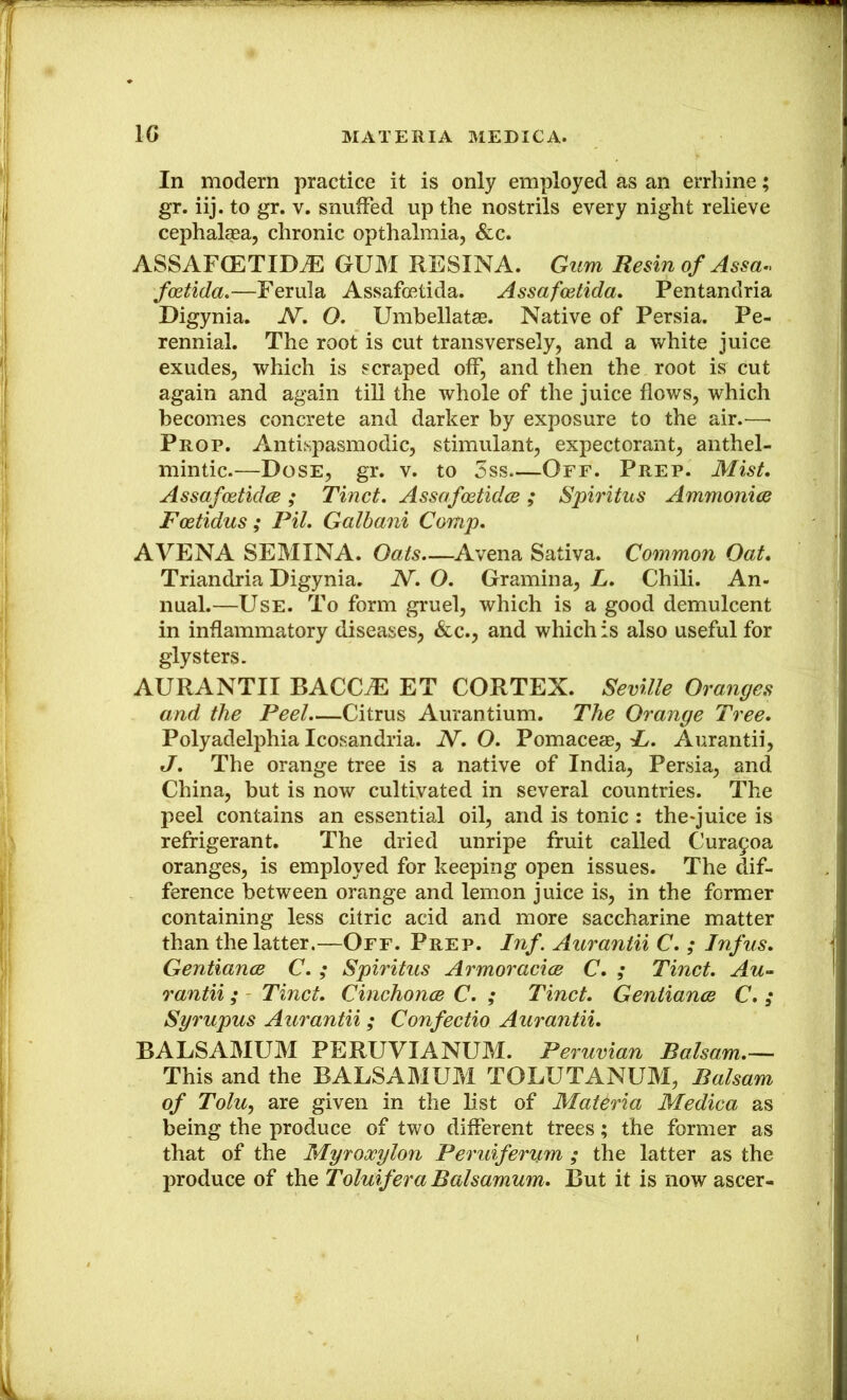 In modern practice it is only employed as an errhine; gr. iij. to gr. v. snuffed up the nostrils every night relieve cephalsea, chronic opthalmia, &c. ASSAFCETIDiE GUM RESINA. Gum Resin of Assa.> foetida.—Ferula Assafoetida. Assafcetida, Pentandria Digynia. N, O. Umbellatag. Native of Persia. Pe- rennial. The root is cut transversely, and a white juice exudes, which is scraped off, and then the root is cut again and again till the whole of the juice flows, which becomes concrete and darker by exposure to the air.— Prop. Antispasmodic, stimulant, expectorant, anthel- mintic.—Dose, gr. v. to 3ss Off. Prep. Mist. Assafcetidce ; Tinct. Assafoetidce ; Spiritus Ammonias Fostidus; Pil. Galhani Comp. AVENA SEMINA. Oats—^Avena Sativa. Common Oat. Triandria Digynia. N. O. Gramina, L. Chili. An- nual.—Use. To form gruel, which is a good demulcent in inflammatory diseases, &c., and which is also useful for glysters. AURANTII BACC^ ET CORTEX. Seville Oranges and the Peel Citrus Aurantium. The Orange Tree. Polyadelphia Icosandria. N. O. Pomaceae, i. Aurantii, J. The orange tree is a native of India, Persia, and China, but is now cultivated in several countries. The peel contains an essential oil, and is tonic : the*juice is refrigerant. The dried unripe fruit called Cura9oa oranges, is employed for keeping open issues. The dif- ference between orange and lemon juice is, in the former containing less citric acid and more saccharine matter than the latter.—Off. Prep. Inf. Aurantii C. ; Inf us. Gentiance C. ; Spiritus Armoracics C. ; Tinct, Au- rantii ; - Tinct. Cinchonas C. ; Tinct. Geniianas C, ; Syrupus Aurantii ; Confectio Aurantii. BALSAMUM PERUVIANUM. Peruvian Balsam.-^ This and the BALSAMUM TOLUTANUM, Balsam of Tolu, are given in the list of MaUria Medica as being the produce of two different trees; the former as that of the Myroxylon Peruiferum ; the latter as the produce of the Toluifera Balsamum. But it is now ascer-
