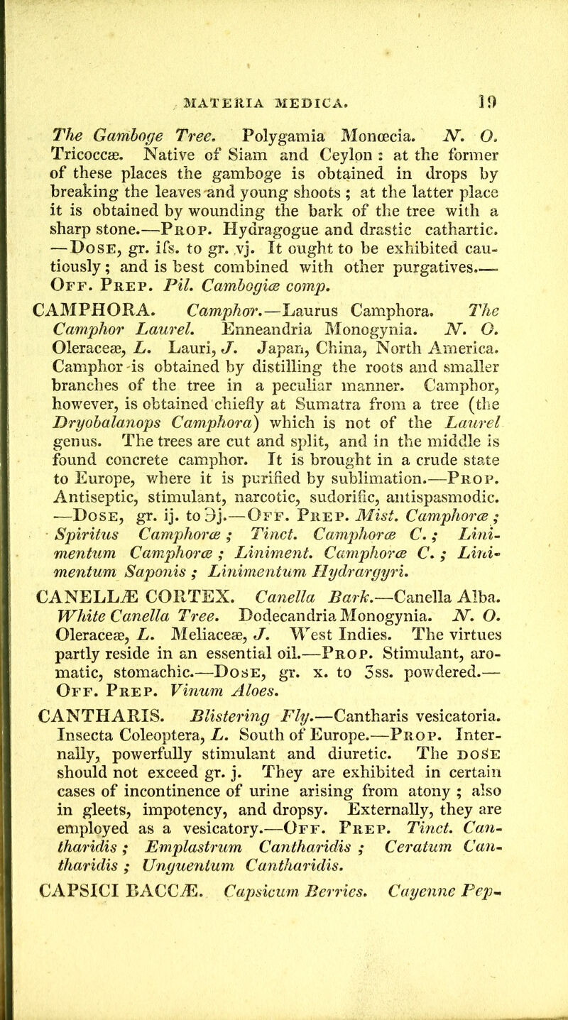 The Gamboge Tree, Polygamia Monoecia. N. O, Tricoccas. Native of Siam and Ceylon : at the former of these places the gamboge is obtained in drops by breaking the leaves'and young shoots ; at the latter place it is obtained by wounding the bark of the tree with a sharp stone.—Prop. Hydragogue and drastic cathartic. — Dose, gr. ifs. to gr. ,vj. It ought to be exhibited cau- tiously ; and is best combined with other purgatives - Off. Prep. Pil, Camhogice comp. CAMPHORA. Camphor.—Laurus Camphora. The Camphor Laurel, Enneandria Monogynia. N. O. Oleraceae, E. Lauri,«/. Japan, China, North America. Camphor -is obtained by distilling the roots and smaller branches of the tree in a peculiar manner. Camphor, however, is obtained chiefly at Sumatra from a tree (the Dryohalanops Camphora) which is not of the Laurel genus. The trees are cut and split, and in the middle is found concrete camphor. It is brought in a crude state to Europe, where it is purified by sublimation.—Prop. Antiseptic, stimulant, narcotic, sudorific, antispasmodic. —Dose, gr. ij. to9j.—Off. Prep. Mist. Camphorce ; Spiritus CamphorcB; Tinct. CamphorcB C,; Lmi- mentum Camphorce ; Liniment. CamphorcB C. ; Lmi- mentum Saponis ; Linimentum Hydrargyri. CANELL^ CORTEX. Canella Canella Alba. White Canella Tree. Dodecandria Monogynia. N. O. Oleraceae, L. Meliaceae, J. West Indies. The virtues partly reside in an essential oil.—Prop. Stimulant, aro- matic, stomachic.—Dose, gr. x. to 3ss. powdered.— Off. Prep. Vinum Aloes. CANTHARIS. Blistering Fly.—Cantharis vesicatoria. Insecta Coleoptera, E. South of Europe.—-Prop. Inter- nally, powerfully stimulant and diuretic. The do^e should not exceed gr. j. They are exhibited in certain cases of incontinence of urine arising from atony ; also in gleets, impotency, and dropsy. Externally, they are employed as a vesicatory.—Off. Prep. Tinct. Can- tharidis; Emplastrum Cantharidis ; Ceratum Can- tharidis ; Unguenium Cantharidis. CAPSICI BACCiE. Capsicmn Berries. Cayenne Pep-.