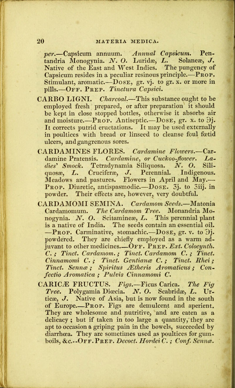 •per.—Capsicum annuum. Annual Capsicum. Pen- tandria Monogynia. N. O. Luridas, L. Solaneae, J. Native of the East and West Indies. The pungency of Capsicum resides in a peculiar resinous principle.—Prop. Stimulant, aromatic.—Dose, gr. vj. to gr. x. or more in pills.—Off. Prep. Tinctura Capsid. CARBO LIGNI. Charcoal.—This substance ought to he employed fresh prepared, or after preparation it should he kept in close stopped bottles, otherwise it absorbs air and moisture.—Prop. Antiseptic.—Dose, gr. x. to 9j. It corrects putrid eructations. It may he used externally in poultices with bread or linseed to cleanse foul foetid ulcers, and gangrenous sores. CARDAMINES FLORES. Cardamine Flowers.—Car- damine Pratensis. Cardamine^ or Cuckoo-flower. La^ dies'* Smock. Tetradynamia Siliquosa. N. O. Sili- quosffi, L. Cruciferae, J. Perennial. Indigenous. Meadows and pastures. Flowers in April and May.— Prop. Diuretic, antispasmodic.—Dose. 3j. to 3iij. in powder. Their effects are, however, very doubtful. CARDAMOMI SEMINA. Cardamom Seeds.—Matonia Cardamomum. The Cardamom Tree. Monandria Mo- nogynia. N. O. Scitamineae, L. This perennial plant is a native of India. The seeds contain an essential oil. —Prop. Carminative, stomachic.—Dose, gr. v. to 3j. powdered. They are chiefly employed as a warm ad- juvant to other medicines.—Off. Prep. Colocynth. C. ; Tinct. Cardamom.; Tinct. Cardamom C. ; Tinct. Cinnamomi C. ; Tinct. Gentiance C. ; Tinct. Rhei; Tinct. SenncB; Spiritus JEtheris Aromaticus; Con^ fectio Aromatica ; Pulvis Cinnamomi C. CARIC^ FRUCTUS. Figs.—Carica. The Fig Tree. Polygamia Dioecia. N. O. Scabridae, L. Ur- ticae, J. Native of Asia, but is now found in the south of Europe Prop. Figs are demulcent and aperient. They are wholesome and nutritive, and are eaten as a delicacy ; but if taken in too large a quantity, they are apt to occasion a griping pain in the bowels, succeeded by diarrhoea. They are sometimes used as poultices for gum- boils, &c.--Off. Prep. Decoct. Hordei C.; Conf. Sennce.