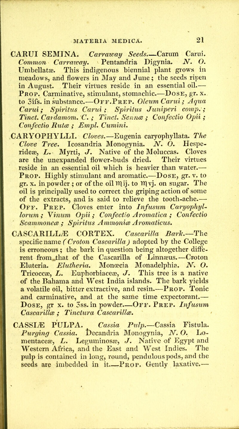 CARUI SEMINA. Carraway Seeds.—Carum Carui. Common Carraway. Pentandria Digynia. N. O. Umbellatae. This indigenous biennial plant grows in meadows, and flowers in May and June; the seeds ripen in August. Their virtues reside in an essential oil.— Prop. Carminative, stimulant, stomachic.—Dose, gr. x. to 3ifs. in substance.—Off.Prep. Oleum Carui; Aqua Carui; Spiritus Carui; Spiritus Juniperi comp.; Tinct. Cardamom. C. ; Tinct. SenncB ; Confectio Opii ; Confectio Rules ; Empl. Cumini. CARYOPHYLLI. Cloves.—Eugenia caryophyllata. The Clove Tree. Icosandria Monogynia. N. O. Hespe- ridea0, L. Myrti, J. Native of the Moluccas. Cloves are the unexpanded flower-buds dried. Their virtues reside in an essential oil which is heavier than water.— Prop. Highly stimulant and aromatic.—Dose, gr. v. to gr. X. in powder ; or of the oil tpij. to Tflvj. on sugar. The oil is principally used to correct the griping action of some of the extracts, and is said to relieve the tooth-ache.— Off. Prep. Cloves enter into Infusum Caryophyl- lorum; Yinum Opii; Confectio Aromatica; Confectio Scammoneos ; Spiritus Ammonice Aromaticus. CASCARILLtE cortex. Cascarilla The specific name (Croton Cascarilla) adopted by the College is erroneous; the bark in question being altogether diffe- rent from.^that of the Cascarilla of Linnaeus.—Croton Eluteria. Elutheria. Monoecia Monadelphia. N~. O. Tricoccae, L. Euphorbiaceae, J. This tree is a native of the Bahama and West India islands. The bark yields a volatile oil, bitter extractive, and resin.-—Prop. Tonic and carminative, and at the same time expectorant.— Dose, gr x. to 3ss. in powder.—Off. Prep. Infusum CascarillcB ; Tinctura Cascarillce. CASSIiE PULPA. Cassia Pulp.—Cassia Fistula. Purging Cassia, llecandria Monogynia, N. O. Lo- mentaceae, L. Leguminosae, J. Native -of Egypt and Western Africa, and the East and West Indies. The pulp is contained in long, round, pendulous pods, and the seeds are imbedded in it.—Pp,.op. Gently laxative.—