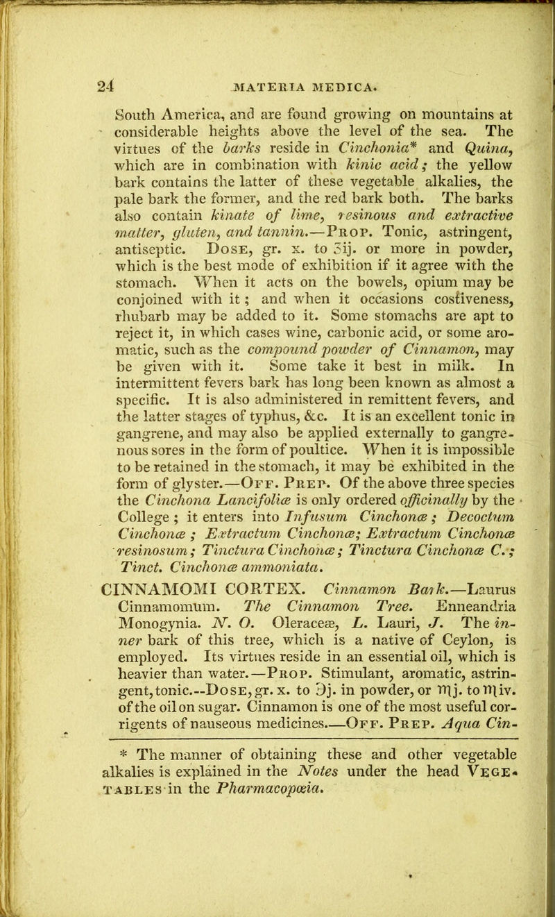 South America, and are found growing on mountains at considerable heights above the level of the sea. The virtues of the harks reside in Cinchonia’^ and Quina^ which are in combination with kinic acid; the yellow bark contains the latter of these vegetable alkalies, the pale bark the former, and the red bark both. The barks also contain kinate of limCy resinous and eoctractive matter^ gluten^ and tannin.—Prop. Tonic, astringent, antiseptic. Dose, gr. x. to 5ij. or more in powder, which is the best mode of exhibition if it agree with the stomach. When it acts on the bowels, opium may be conjoined with it; and when it occasions cosHveness, rhubarb may be added to it. Some stomachs are apt to reject it, in which cases wine, carbonic acid, or some aro- matic, such as the compound powder of Cinnammij may be given with it. Some take it best in milk. In intermittent fevers bark has long been known as almost a specific. It is also administered in remittent fevers, and the latter stages of typhus, &c. It is an excellent tonic in gangrene, and may also be applied externally to gangre- nous sores in the form of poultice. When it is impossible to be retained in the stomach, it may be exhibited in the form of glyster.—Off. Prep. Of the above three species the Cinchona Lancifolice is only ordered ojfficinally by the College ; it enters into Infusum Cinchonm ; Decoctwn Cinchonce ; Extractum Cinchonce; Extractum CinchoncB resinosum; Tinctura Cinchonce; Tinctura Cinchonce C. ; Tinct. Cinchonce ammoniata. CINNAMOMI CORTEX. Cinnamon Bayk.—Laurus Cinnamomum. The Cinnamon Tree. Enneandria Monogynia. N. O. Oleraceae, L. Lauri, J. The in- ner bark of this tree, which is a native of Ceylon, is employed. Its virtues reside in an essential oil, which is heavier than water.—Prop. Stimulant, aromatic, astrin- gent, tonic.—Dose, gr. x. to Bj. in powder, or rpj. tor»liv. of the oil on sugar. Cinnamon is one of the most useful cor- rigents of nauseous medicines—Off. Prep. Aqua Cin- * The manner of obtaining these and other vegetable alkalies is explained in the Notes under the head Vege« TABLES in the Eharmacopwia.