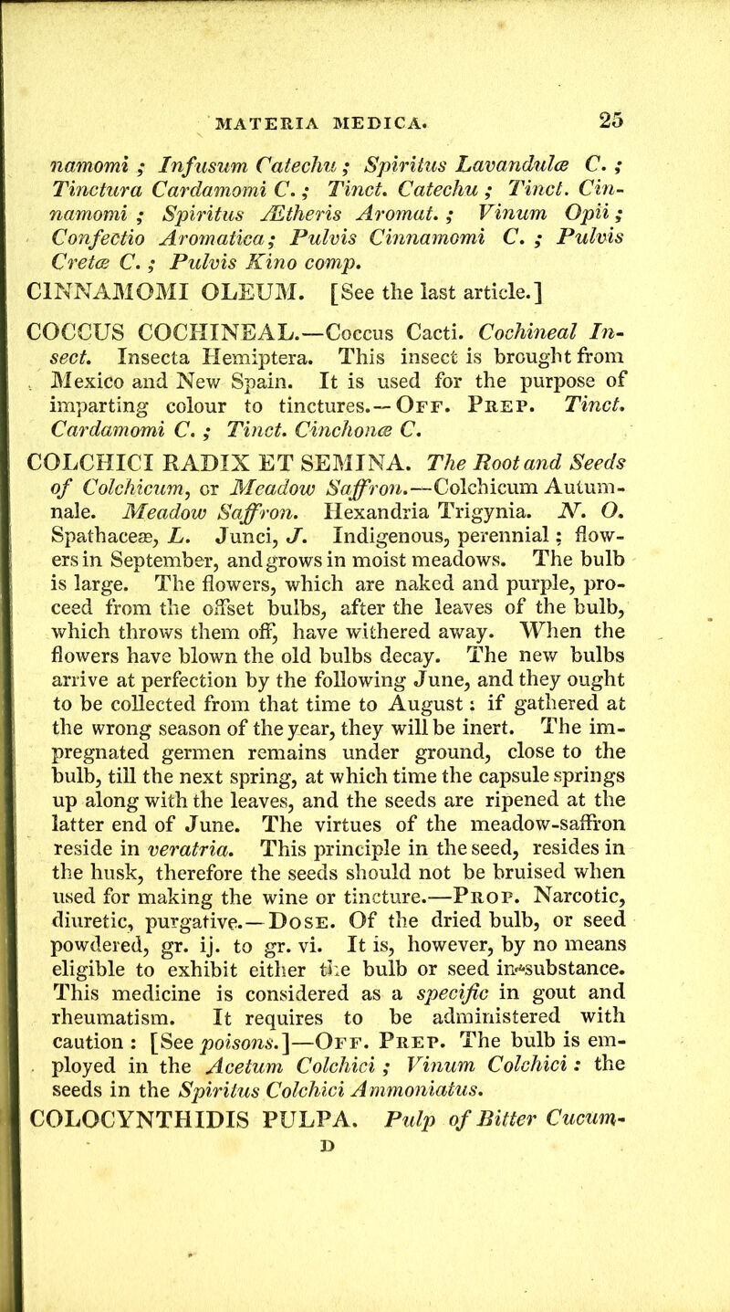 namomi ; Infusum Catechu ; Spiritus Lavandulce C. ; Tinctura Cardamomi C. ; Tinct, Catechu ; Tinct. Cin- namomi ; Spiritus ALtheris Aromat, ; Vinum Opii; Confectio Aromatica; Pulvis Cinnamomi C. ; Pulvis Cretce C. ; Pulvis Kino comp, CINNAMOMI OLEUM. [See the last article.] COCCUS COCHINEAL.—Coccus Cacti. Cochineal In^ sect, Insecta Hemiptera. This insect is brought from , Mexico and New Spain. It is used for the purpose of imparting colour to tinctures.—Off. Prep. Tinct, Cardamomi C. ; Tinct, CinchoncB C, COLCHICI RADIX ET SEMINA. The Root and Seeds of Colchicum, or Meadow Colchicum Autum- nale. Meadow Saffron, Hexandria Trigynia. N, O, Spathaces0, L, Junci, J. Indigenous, perennial: flow- ers in September, and grows in moist meadows. The bulb is large. The flowers, which are naked and purple, pro- ceed from the offset bulbs, after the leaves of the bulb, which throws them off, have withered away. When the flowers have blown the old bulbs decay. The new bulbs arrive at perfection by the following June, and they ought to be collected from that time to August: if gathered at the wrong season of theyiear, they will be inert. The im- pregnated germen remains under ground, close to the bulb, till the next spring, at which time the capsule springs up along with the leaves, and the seeds are ripened at the latter end of June. The virtues of the meadow-saflfon reside in veratria. This principle in the seed, resides in the husk, therefore the seeds should not be bruised when used for making the wine or tincture.—Prop. Narcotic, diuretic, purgative.—Dose. Of the dried bulb, or seed powdered, gr. ij. to gr. vi. It is, however, by no means eligible to exhibit either ti:e bulb or seed iu'^'Substance. This medicine is considered as a specific in gout and rheumatism. It requires to be administered with caution : [See joowom.]—Off. Prep. The bulb is em- ployed in the Acetum Colchici ; Vinum Colchici: the seeds in the Spiritus Colchici A mmoniatus, COLOCYNTHIDIS PULPA. Pulp of Bitter Cucum- D