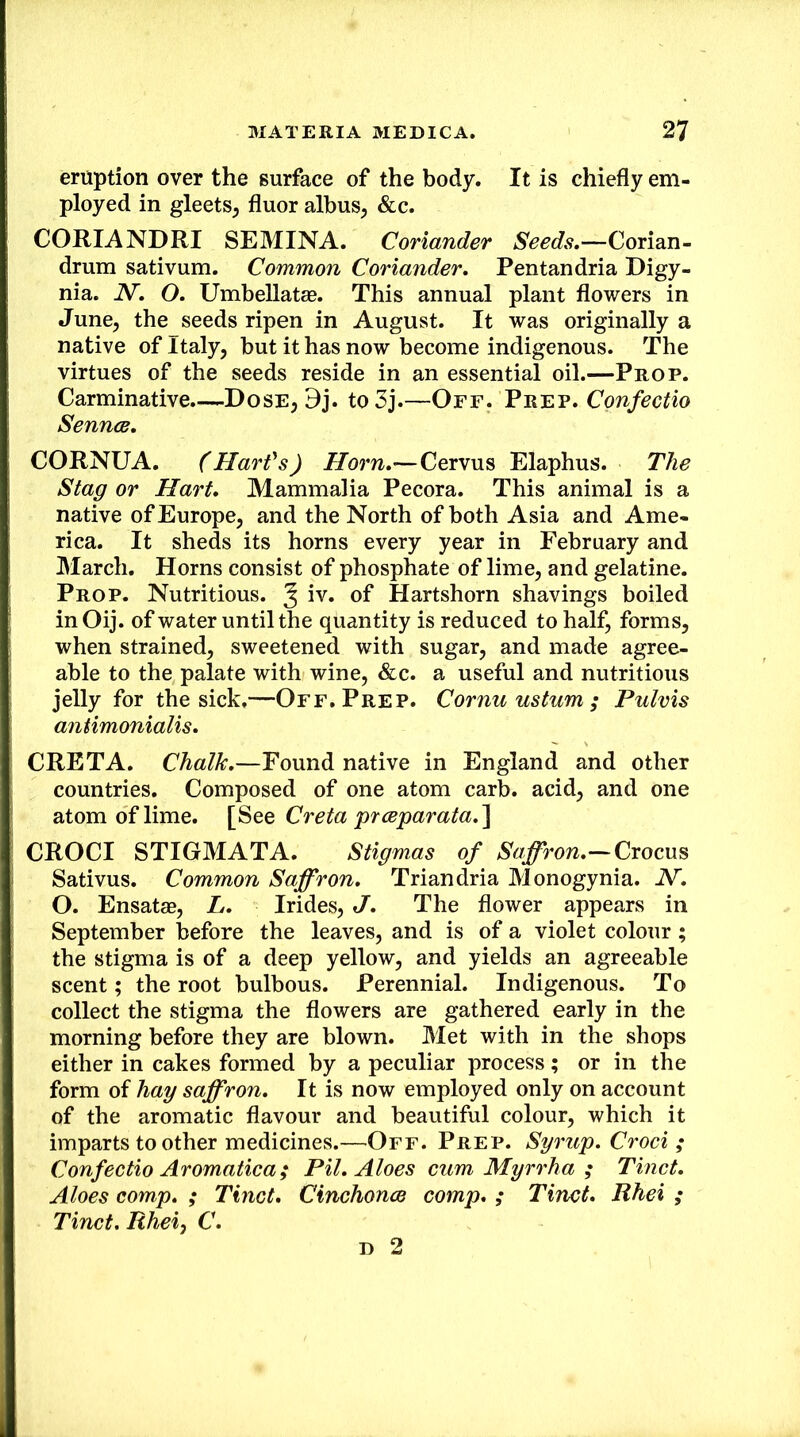 eruption over the surface of the body. It is chiefly em- ployed in gleets^ fluor albus, &c. CORIANDRI SEMINA. Coriander Seeds,—Cori2in. drum sativum. Common Coriander, Pentandria Eigy- nia. N, O, Umbellatae. This annual plant flowers in June, the seeds ripen in August. It was originally a native of Italy, but it has now become indigenous. The virtues of the seeds reside in an essential oil.—Prop. Carminative.—Dose, Dj. to3j.—Off. Prep. Confectio SenncB, CORNUA. (Harfs) Horn,—Cervus Elaphus. The Stag or Hart, Mammalia Pecora. This animal is a native of Europe, and the North of both Asia and Ame- rica. It sheds its horns every year in February and March. Horns consist of phosphate of lime, and gelatine. Prop. Nutritious. ^ iv. of Hartshorn shavings boiled in Oij. of water until the quantity is reduced to half, forms, when strained, sweetened with sugar, and made agree- able to the palate with wine, &c. a useful and nutritious jelly for the sick.—Off. Prep. Cornu ustum ; Pulvis antimonialis, CRETA. Chalk,—Found native in England and other countries. Composed of one atom carb. acid, and one atom of lime. Creta prceparata,^ CROCI STIGMATA. Stigmas of Saffron,—Cxocn^ Sativus. Common Saffron, Triandria Monogynia. N. O. Ensatae, L, Hides, J, The flower appears in September before the leaves, and is of a violet colour ; the stigma is of a deep yellow, and yields an agreeable scent; the root bulbous. Perennial. Indigenous. To collect the stigma the flowers are gathered early in the morning before they are blown. Met with in the shops either in cakes formed by a peculiar process; or in the form of hay saffron. It is now employed only on account of the aromatic flavour and beautiful colour, which it imparts to other medicines.—Off. Prep. Syrup, Crod ; Confectio Aromatica; Pil, Aloes cum Myrrha ; Tinct, Aloes comp, ; Tinct, Cinchonce comp, ; Tinct, Rhei ; Tinct. Rheiy C, D 2